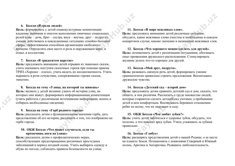 ом, что полезно и что вредно для здоровья. формировать основы здоровьесберегающих компетенций: владение элементарными способами физического самосовершенствования, эмоциональной саморегуляции и самоконтроля, умение применять привила личной гигиены, заботиться о собственном здоровье и безопасности. 6. беседа «я среди людей» цель: формировать у детей социокультурные компетенции: владение знаниями и опытом выполнения типичных социальных ролей (сын – дочь, брат – сестра, внук – внучка, друг – подруга); умение действовать в каждодневных ситуациях семейно-бытовой сферы, эффективными способами организации свободного времени. определять свое место и роль в окружающем мире, в семье, в коллективе. 7. беседа «в тридесятом царстве» цель: предложить вниманию детей отрывки из знакомых сказок, учить оценивать поступки сказочных героев при помощи приема триз «хорошо – плохо», учить видеть их неоднозначность. учить выражать в речи сочувствие, сопереживание героям сказок, эмпатию. 8. беседа на тему «улица, на которой ты живешь» цель: вызвать у детей желание узнать об истории улиц, на которых они живут, формировать информационные компетенции …
