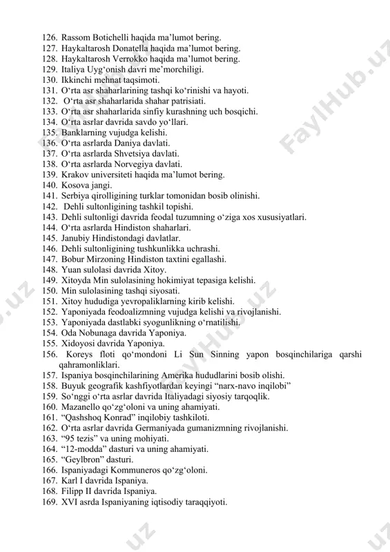 oluchcho salyutatining fanga qo‘shgan hissasi. 119. leonardo brunining fanga qo‘shgan hissasi. 120. lorenso vallaning fanga qo‘shgan hissasi. 121. italiya gumanistlarining pedagogik qarashlari. 122. xv asrdagi “platon akademiyasi” 123. uyg‘onish davrida tasviriy san’atning rivojlanishi. 124. rassom jotto haqida ma’lumot bering. 125. rassom mazachcho haqida ma’lumot bering. 126. rassom botichelli haqida ma’lumot bering. 127. haykaltarosh donatella haqida ma’lumot bering. 128. haykaltarosh verrokko haqida ma’lumot bering. 129. italiya uyg‘onish davri me’morchiligi. 130. ikkinchi mehnat taqsimoti. 131. o‘rta asr shaharlarining tashqi ko‘rinishi va hayoti. 132. o‘rta asr shaharlarida shahar patrisiati. 133. o‘rta asr shaharlarida sinfiy kurashning uch bosqichi. 134. o‘rta asrlar davrida savdo yo‘llari. 135. banklarning vujudga kelishi. 136. o‘rta asrlarda daniya davlati. 137. o‘rta asrlarda shvetsiya davlati. 138. o‘rta asrlarda norvegiya davlati. 139. krakov universiteti haqida ma’lumot bering. 140. kosova jangi. 141. serbiya qirolligining turklar tomonidan bosib olinishi. 142. dehli sultonligining tashkil topishi. 143. dehli sultonligi davrida feodal tuzumning o‘ziga xos xususiyatlari. 144. …