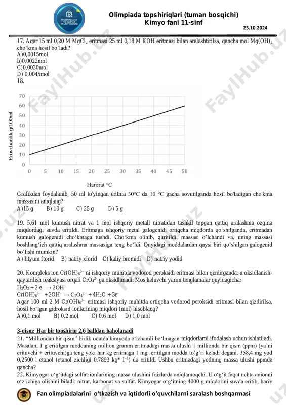 0,25 m ga teng bo’ladi. ushbu reaksiya uchun muvozanat konstantasining qiymati quyidagicha ifodaga ega: a[(0,75)3(0.25)]/[(0.50)2(0,75)] b)[(0,75)3(0.25)]/[(0.50)2(0.25)] c)[(0.75)3(0.25)]/[(0.75)2(0.25)] d) [(0.75)3(0.25)] /[(1.00)2(1,00)] olimpiada topshiriqlari (tuman bosqichi) kimyo fani 11-sinf fan olimpiadalarini o‘tkazish va iqtidorli o‘quvchilarni saralash boshqarmasi 23.10.2024 17. agar 15 ml 0,20 m mgcl2 eritmasi 25 ml 0,18 m koh eritmasi bilan aralashtirilsa, qancha mol mg(oh)2 cho‘kma hosil bo’ladi? a)0,0015mol b)0,0022mol c)0,0030mol d) 0,0045mol 18. grafikdan foydalanib, 50 ml to'yingan eritma 30°c da 10 °c gacha sovutilganda hosil bo'ladigan cho'kma massasini aniqlang? a)15 g b) 10 g c) 25 g d) 5 g 19. 5,61 mol kumush nitrat va 1 mol ishqoriy metall nitratidan tashkil topgan qattiq aralashma ozgina miqdordagi suvda eritildi. eritmaga ishqoriy metal galogenidi ortiqcha miqdorda qo‘shilganda, eritmadan kumush galogenidi cho‘kmaga tushdi. cho‘kma olinib, quritildi, massasi o’lchandi va, uning massasi boshlang‘ich qattiq aralashma massasiga teng bo‘ldi. quyidagi moddalardan qaysi biri qo‘shilgan galogenid bo‘lishi mumkin? a) lityum ftorid b) natriy …