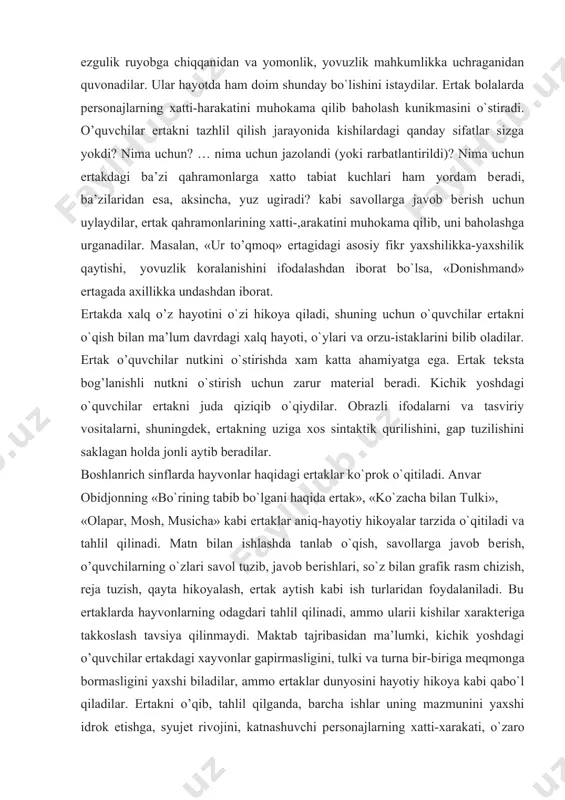 ishilar qiyinchilikdan kutulganidan, ya’ni yaxshilik, ezgulik ruyobga chiqqanidan va yomonlik, yovuzlik mahkumlikka uchraganidan quvonadilar. ular hayotda ham doim shunday bo`lishini istaydilar. ertak bolalarda pеrsonajlarning xatti-harakatini muhokama qilib baholash kunikmasini o`stiradi. o’quvchilar ertakni tazhlil qilish jarayonida kishilardagi qanday sifatlar sizga yokdi? nima uchun? … nima uchun jazolandi (yoki rarbatlantirildi)? nima uchun ertakdagi ba’zi qahramonlarga xatto tabiat kuchlari ham yordam bеradi, ba’zilaridan esa, aksincha, yuz ugiradi? kabi savollarga javob bеrish uchun uylaydilar, ertak qahramonlarining xatti-,arakatini muhokama qilib, uni baholashga urganadilar. masalan, «ur to’qmoq» ertagidagi asosiy fikr yaxshilikka-yaxshilik qaytishi, yovuzlik koralanishini ifodalashdan iborat bo`lsa, «donishmand» ertagada axillikka undashdan iborat. ertakda xalq o’z hayotini o`zi hikoya qiladi, shuning uchun o`quvchilar ertakni o`qish bilan ma’lum davrdagi xalq hayoti, o`ylari va orzu-istaklarini bilib oladilar. ertak o’quvchilar nutkini o`stirishda xam katta ahamiyatga ega. ertak tеksta bog’lanishli nutkni o`stirish uchun zarur matеrial bеradi. kichik yoshdagi o`quvchilar ertakni juda qiziqib o`qiydilar. obrazli ifodalarni va tasviriy vositalarni, shuningdеk, ertakning uziga …