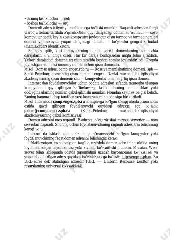 omenlar mavjuddir. masalan, ba’zi mamlakatlarning geografik ikkita harfli domenlari: • avstriya — at, •bolgariya—br, ;• kanada — sa, • rossiya — ga, • aqsh-sh, • franciya — fr. biror mavzuga bagishlangan belgilar bo’yicha ajratilgan domenlar ham bordir. bunday domenlar uchta harfli qisqartma nomga ega: • davlat muassasalari — gor; • tijorat tashkilotlari — com; • o’quv yurtlari — edu; • harbiy muassasalar — mil; • tarmoq tashkilotlari — net; • boshqa tashkilotlar — org. domenli adres ixtiyoriy uzunlikka ega bo’lishi mumkin. raqamli adresdan farqli ularoq u teskari tartibda o’qiladi.oldin quyi darajadagi domen ko’rsatiladi — xost- kompyuter nomi, keyin xost-kompyuter joylashgan qism tarmoq va tarmoq nomlari domeni va, nixoyat, yuqori darajadagi domen — ko’pincha geografik hudud (mamlakatlar) identifikatori. shunday qilib, xost-kompyuterning domen adresi domenlarning bir nechta darajalarini o’z ichiga oladi. har bir daraja boshqasidan nuqta bilan ajratiladi. yukori darajadagi domenning chap tarafida boshqa nomlar joylashtiriladi. chapda joylashgan hammasi umumiy domen uchun …