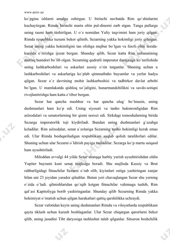 ish tarafdorlari edilar. shuning uchun ular sezarni o`ldirish payiga tushadilar. sezarga ko`p marta suiqasd ham uyushtiriladi. miloddan avvalgi 44 yilda sezar sharqqa harbiy yurish uyushtirishdan oldin yupiter bayrami kuni senat majlisiga boradi. shu majlisda kassiy va brut rahbarligidagi fitnachilar sezarni o`rab olib, kiyimlari ostiga yashiringan xanjar bilan uni 23 joyidan yarador qiladilar. butun yeri chavaqlangan sezar shu yerning o`zida o`ladi. qilmishlaridan qo`rqib ketgan fitnachilar vahimaga tushib, rim qal`asi kapitoliyga borib yashiringanlar. shunday qilib sezarning rimda yakka hokimiyat o`rnatish uchun qilgan harakatlari qattiq qarshilikka uchraydi. sezar vafotidan keyin uning dushmanlari rimda va viloyatlarda respublikani qayta tiklash uchun kurash boshlaganlar. ular sezar chiqargan qarorlarni bekor qilib, uning jasadini tibr daryosiga tashlashni talab qilganlar. sitseron boshchilik qilgan ko`pchilik senatorlar esa sezar chiqargan qarorlar, farmonlar va ko`rsatmalar o`z kuchida qolib, fitnachilar afv etilsin degan qarorga kelganlar. shundan keyin sezarning jasadi forumda kuydirilgan. shu yerda unga mehrob qo`yilib, uni ilohiy zot deb e`lon qilganlar. rim …
