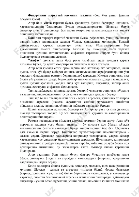 ш ҳамда ўз-ўзини эътироф этиш мавжуд эмаслиги сифатида баҳолаш мумкин. фигуранинг марказий қисмини таҳлили (бош ёки унинг ўрнини босувчи қисм). агар бош ўнгга қараган бўлса, фаолиятга бўлган барқарор интилиш, ҳаракатчанликни билдиради. бунда режалаштирилган, ўйланган барча фикрлар амалга оширилади ёки гарчи охиригача етказилмасада уни амалга оширишга киришилади. бош чап тарафга қаратиб чизилган бўлса, рефлексия, ўзини бошқалар қандай идрок қилишлари ҳақида ўйлаш, фикрлашга мойиллик. бундай синалувчилар ҳаракат кишилари эмас, улар ўйлаганларининг бир қисминигина амалга оширадилар. баъзида бу шахснинг фаол ҳаракат қилишдан чўчиши, қатьиятсизлик сифатида қаралади (бироқ буни бошқа йўллар орқали текшириш лозим). "анфас" ҳолати, яъни бош расм чизаётган шахс томонга қарата чизилган бўлса, бу ҳолат эгоцентризм сифатида талқин этилади. агар бош қиcмда сезги органларига мос деталлар акс эттирилса, яъни қулоқ, оғиз, кўз-булар ахборот олишга қизиқувчанлик атрофдагиларнинг ўзи ҳақидаги фикрларига аҳамият беришлик деб қаралади. қисман очиқ оғиз, тил билан уйғунлашган ҳолда, бироқ лаблар аниқ чизилмаган ҳолда тасвирланса, кучли нутқий фаоллик (ҳаддан зиёд кўп …