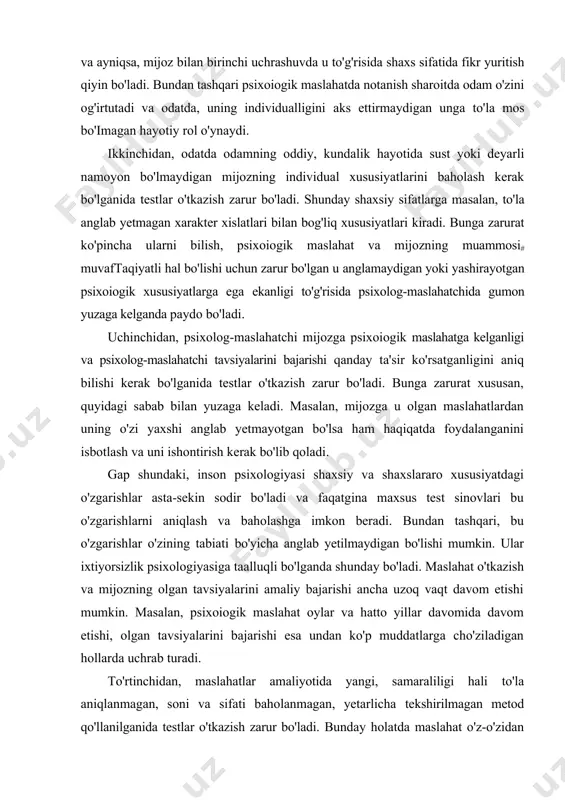 sa chiqarish va uning individual xususiyatlarini hisobga olib yuzaga kelgan muammoni amaliy hal etish uchun ma'lumotlar yetmagan hollarda testlar o'tkazish zarur bo'ladi. bunday holatda muammoni oydinlashtirish va uni hal etish yo'llarini aniq belgilash muhim bo'lgan individual xususiyatlarini bilib olish uchun mijoz shaxsini to'la, har tomonlama o'rganib chiqish zarur bo'ladi. ko'pincha birgina va ayniqsa, mijoz bilan birinchi uchrashuvda u to'g'risida shaxs sifatida fikr yuritish qiyin bo'ladi. bundan tashqari psixoiogik maslahatda notanish sharoitda odam o'zini og'irtutadi va odatda, uning individualligini aks ettirmaydigan unga to'la mos bo'imagan hayotiy rol o'ynaydi. ikkinchidan, odatda odamning oddiy, kundalik hayotida sust yoki deyarli namoyon bo'lmaydigan mijozning individual xususiyatlarini baholash kerak bo'lganida testlar o'tkazish zarur bo'ladi. shunday shaxsiy sifatlarga masalan, to'la anglab yetmagan xarakter xislatlari bilan bog'liq xususiyatlari kiradi. bunga zarurat ko'pincha ularni bilish, psixoiogik maslahat va mijozning muammosi# muvaftaqiyatli hal bo'lishi uchun zarur bo'lgan u anglamaydigan yoki yashirayotgan psixoiogik xususiyatlarga ega ekanligi to'g'risida psixolog-maslahatchida gumon yuzaga kelganda …