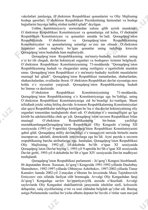 ston respublikasi konstitutsiyasining ahamiyati quyidagilarda o`z aksini topgan: - qoraqalpog`iston respublikasi o`zbekiston respublikasi tarkibiga kirishi hamda ular o`rtasidagi o`zaro do`stona munosabatlarning huquqiy asosi; - qoraqalpog`iston respublikasi o`z davlat ramzlariga ega ekanligini belgilaydi; - suveren hamda mustaqil davlat ekanligining kafili; - davlat va ma'muriy hududiy tuzilish masalalarini mustaqil hal qilishi; qoraqalpog`iston respublikasi konstitutsiyasining 70-moddasining 15-bandida "o`zbekiston respublikasining oliy davlat hokimiyati va boshqaruvi organlari hujjatlarining o`zbekiston respublikasi konstitutsiyaga muvofiqligi haqida o`zbekiston konstitutsiyaviy sudiga taklif kiritish" huquqi belgilangan. 81-moddasida esa “qoraqalpog`iston respublikasi jo`qorg`i kengesi raisining vakolatlari jumlasiga, o`zbekiston respublikasi qonunlarini va oliy majlisning boshqa qarorlari, o`zbekiston respublikasi prezidentining farmonlari va boshqa hujjatlarini hayotga tatbiq etishni tashkil qiladi" deyilgan. ushbu konstitutsiyaviy normalardan xulosa qilib aytish mumkinki, o`zbekiston respublikasi konstitutsiyasi va qonunlariga zid kelsa, o`zbekiston respublikasi konstitutsiyasi va qonunlari amalda bo`ladi. qoraqalpog`iston respublikasida o`zbekiston va qoraqalpog`iston respublikasining konstitutsiyalari va qonunlarining ustunligi so`zsiz tan olinadi. o`zbekiston fuqarolari uchun majburiy bo`lgan qonunlar uning tarkibiga kiruvchi qoraqalpog`iston hududida …