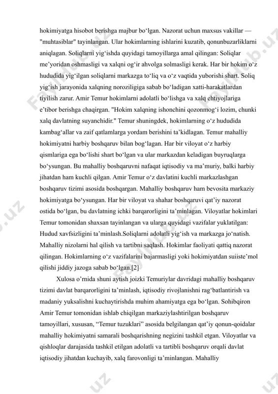 l qatnashish.temur bu borada hokimlarga shunday topshiriq bergan: "har bir hokim o‘z hududida adolatni targ‘ib qilmog‘i lozim, chunki adolat davlatning asosidir." temur mahalliy hokimlarning faoliyatini qat’iy nazorat qilgan. har bir hokim o‘z faoliyati haqida muntazam ravishda markaziy hokimiyatga hisobot berishga majbur bo‘lgan. nazorat uchun maxsus vakillar — "muhtasiblar" tayinlangan. ular hokimlarning ishlarini kuzatib, qonunbuzarliklarni aniqlagan. soliqlarni yig‘ishda quyidagi tamoyillarga amal qilingan: soliqlar me’yoridan oshmasligi va xalqni og‘ir ahvolga solmasligi kerak. har bir hokim o‘z hududida yig‘ilgan soliqlarni markazga to‘liq va o‘z vaqtida yuborishi shart. soliq yig‘ish jarayonida xalqning noroziligiga sabab bo‘ladigan xatti-harakatlardan tiyilish zarur. amir temur hokimlarni adolatli bo‘lishga va xalq ehtiyojlariga e’tibor berishga chaqirgan. "hokim xalqning ishonchini qozonmog‘i lozim, chunki xalq davlatning suyanchidir." temur shuningdek, hokimlarning o‘z hududida kambag‘allar va zaif qatlamlarga yordam berishini ta’kidlagan. temur mahalliy hokimiyatni harbiy boshqaruv bilan bog‘lagan. har bir viloyat o‘z harbiy qismlariga ega bo‘lishi shart bo‘lgan va ular markazdan keladigan buyruqlarga bo‘ysungan. bu …