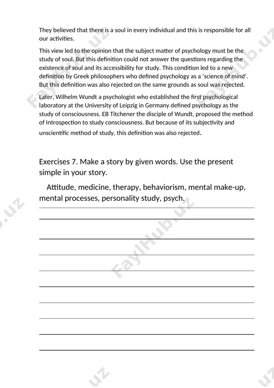 ology as a ‘science of mind’. but this definition was also rejected on the same grounds as soul was rejected. later, wilhelm wundt a psychologist who established the first psychological laboratory at the university of leipzig in germany defined psychology as the study of consciousness. eb titchener the disciple of wundt, proposed the method of introspection to study consciousness. but because of its subjectivity and unscientific method of study, this definition was also rejected. exercises 7. make a story by given words. use the present simple in your story. attitude, medicine, therapy, behaviorism, mental make-up, mental processes, personality study, psych. exercises 8. create a story: “ on the role of psychology in our lives” image1.png