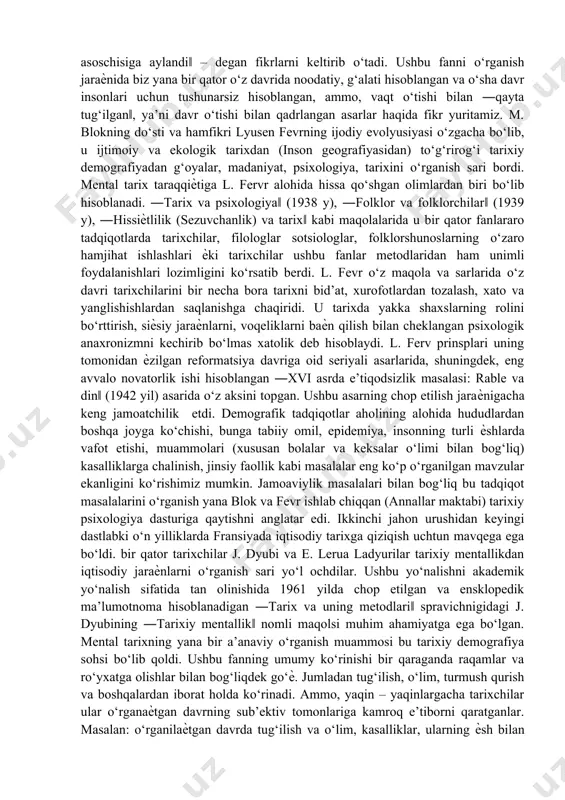 tarixda ijtimoiy – iqtisodiy strukturalarning rolini o‘rganishni boshlab yuborgan edi. ammo, o‘zining so‘nggi fundamental asari hisoblangan ―feodal jamiyat kitobida u ―jamiyat hissiѐtlarining asoslari‖ nomli maxsus bo‘lim kiritadi. bu yerda tarixiy mentallik o‘rta asr jamiyati bir qismining sintezi sifatida qaraladi. olimning haѐtligi davrida tanqidga uchragan ―mo‘jizakor qirollar‖ asari o‘tgan asrning 70 – 80 yillarida tarixchilar orasida keng shuhrat qozonadi. 1983 yilgi qayta nashrida j. le goff so‘zboshi ѐzib, ―mark blok ushbu asarni yaratishi natijasida tarixiy antropologiya fanining asoschisiga aylandi‖ – degan fikrlarni keltirib o‘tadi. ushbu fanni o‘rganish jaraѐnida biz yana bir qator o‘z davrida noodatiy, g‘alati hisoblangan va o‘sha davr insonlari uchun tushunarsiz hisoblangan, ammo, vaqt o‘tishi bilan ―qayta tug‘ilgan‖, ya’ni davr o‘tishi bilan qadrlangan asarlar haqida fikr yuritamiz. m. blokning do‘sti va hamfikri lyusen fevrning ijodiy evolyusiyasi o‘zgacha bo‘lib, u ijtimoiy va ekologik tarixdan (inson geografiyasidan) to‘g‘rirog‘i tarixiy demografiyadan g‘oyalar, madaniyat, psixologiya, tarixini o‘rganish sari bordi. mental tarix taraqqiѐtiga l. …