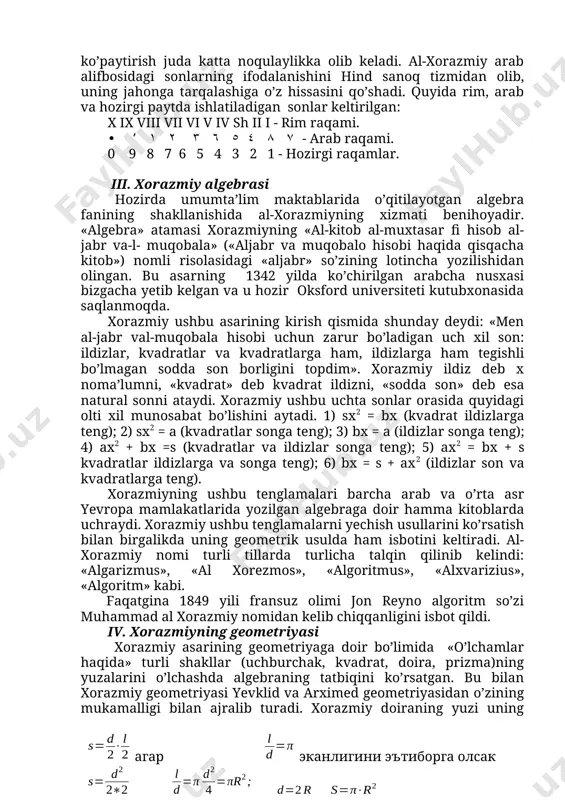 rajasi 1% dan kichik; 111815 metr (hozirgi hisob bo’yicha 110938). matematika va astronomiya tarixida vii-xv asrlar orasida yuzga yaqin «zij» yaratilganligi ma’lum. shular orasida mas’udiy, ulug’bekning «ziji ko’ragoniy»lari bo’lib, xorazmiyning ziji o’rta asr sharqida eng qadimgi zij hisoblanadi. ii. xorazmiy arifmetikasi. xorazmiyga dastlabki olamshumul shuhratni uning «hisob al — hind» (hind hisobi) nomli asari keltirdi. bu risola amaliy arifmetikaga doir bo’lib, unda birinchi marta unli pozision sistema amaliyotga tatbiq etiladi. xorazmiy arifmetikasining yevropaga bunchalik tez tarqalishiga sabab u taklif etgan sistema bo’yicha hisoblashning juda ham qulayligidir. rim raqami bilan qo’shish va ko’paytirish juda katta noqulaylikka olib keladi. al-xorazmiy arab alifbosidagi sonlarning ifodalanishini hind sanoq tizmidan olib, uning jahonga tarqalashiga o’z hissasini qo’shadi. quyida rim, arab va hozirgi paytda ishlatiladigan sonlar keltirilgan: x ix viii vii vi v iv sh ii i - rim raqami. • ’ ٧ ٨ ٤ ٥ ٦ ٣ ٢ ١ - arab raqami. 0 9 8 …