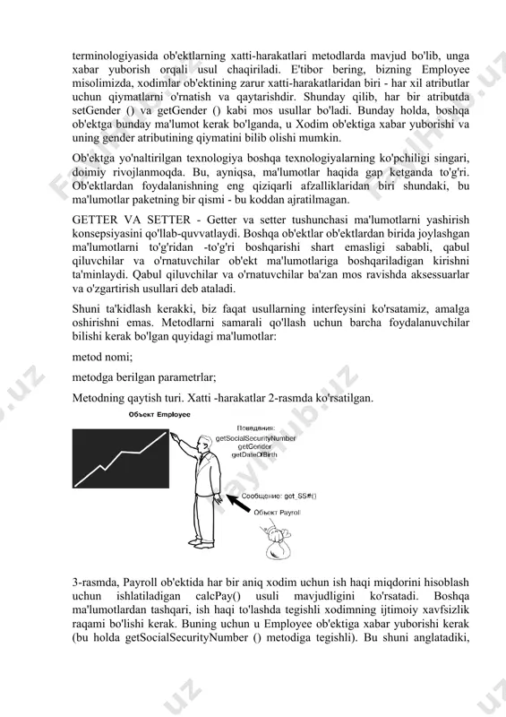gilanadi. obyektga yo'naltirilgan dasturlash terminologiyasida ob'ektlarning xatti-harakatlari metodlarda mavjud bo'lib, unga xabar yuborish orqali usul chaqiriladi. e'tibor bering, bizning employee misolimizda, xodimlar ob'ektining zarur xatti-harakatlaridan biri - har xil atributlar uchun qiymatlarni o'rnatish va qaytarishdir. shunday qilib, har bir atributda setgender () va getgender () kabi mos usullar bo'ladi. bunday holda, boshqa ob'ektga bunday ma'lumot kerak bo'lganda, u xodim ob'ektiga xabar yuborishi va uning gender atributining qiymatini bilib olishi mumkin. ob'ektga yo'naltirilgan texnologiya boshqa texnologiyalarning ko'pchiligi singari, doimiy rivojlanmoqda. bu, ayniqsa, ma'lumotlar haqida gap ketganda to'g'ri. ob'ektlardan foydalanishning eng qiziqarli afzalliklaridan biri shundaki, bu ma'lumotlar paketning bir qismi - bu koddan ajratilmagan. getter va setter - getter va setter tushunchasi ma'lumotlarni yashirish konsepsiyasini qo'llab-quvvatlaydi. boshqa ob'ektlar ob'ektlardan birida joylashgan ma'lumotlarni to'g'ridan -to'g'ri boshqarishi shart emasligi sababli, qabul qiluvchilar va o'rnatuvchilar ob'ekt ma'lumotlariga boshqariladigan kirishni ta'minlaydi. qabul qiluvchilar va o'rnatuvchilar ba'zan mos ravishda aksessuarlar va o'zgartirish usullari deb ataladi. shuni ta'kidlash …