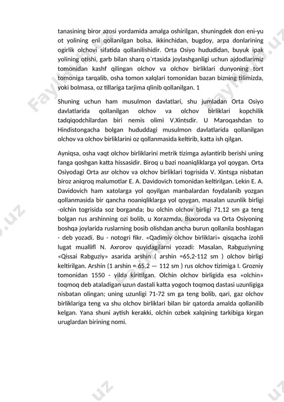 n, shuningdek don eni-yu ot yolining eni qollanilgan bolsa, ikkinchidan, bugdoy, arpa donlarining ogirlik olchovi sifatida qollanilishidir. orta osiyo hududidan, buyuk ipak yolining otishi, garb bilan sharq o`rtasida joylashganligi uchun ajdodlarimiz tomonidan kashf qilingan olchov va olchov birliklari dunyoning tort tomoniga tarqalib, osha tomon xalqlari tomonidan bazan bizning tilimizda, yoki bolmasa, oz tillariga tarjima qlinib qollanilgan. 1 shuning uchun ham musulmon davlatlari, shu jumladan orta osiyo davlatlarida qollanilgan olchov va olchov birliklari kopchilik tadqiqodchilardan biri nemis olimi v.xintsdir. u maroqashdan to hindistongacha bolgan hududdagi musulmon davlatlarida qollanilgan olchov va olchov birliklarini oz qollanmasida keltirib, katta ish qilgan. ayniqsa, osha vaqt olchov birliklarini metrik tizimga aylantirib berishi uning fanga qoshgan katta hissasidir. biroq u bazi noaniqliklarga yol qoygan. orta osiyodagi orta asr olchov va olchov birliklari togrisida v. xintsga nisbatan biroz aniqroq malumotlar e. a. davidovich tomonidan keltirilgan. lekin e. a. davidovich ham xatolarga yol qoyilgan manbalardan foydalanib yozgan qollanmasida bir …