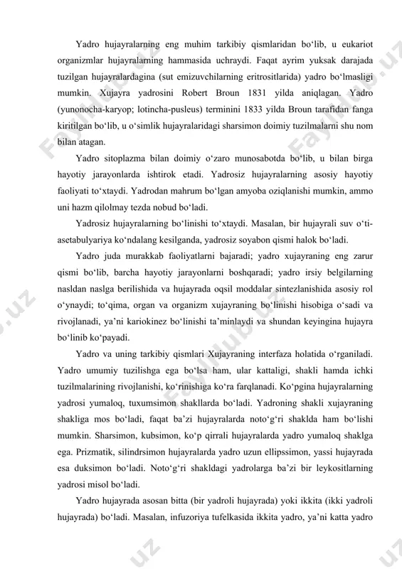 ralarda yadro uzun ellipssimon, yassi hujayrada esa duksimon bo‘ladi. noto‘g‘ri shakldagi yadrolarga ba’zi bir leykositlarning yadrosi misol bo‘ladi. yadro hujayrada asosan bitta (bir yadroli hujayrada) yoki ikkita (ikki yadroli hujayrada) bo‘ladi. masalan, infuzoriya tufelkasida ikkita yadro, ya’ni katta yadro (makronukleus) va kichik yadro (mikronukleus) bo‘ladi. ko‘p yadroli hujayralar yoki simplastlar ham mavjuddir. masalan, karnaychi degan infuzoriyaning yadrosi tasbehsimon, qizil kumikdagi hujayralarda uzuksimon, leykositlarda kolbasimon sigmentlangan bo‘ladi. yadroning o‘lchami, kattaligi turlicha bo‘lib, 4 mkm dan (spermatozoid) 40 mkm gacha (tuxum hujayra) bo‘ladi. yadro o‘lchami sitoplazma o‘lchamiga ko‘pincha to‘g‘ri proporsional bo‘ladi. yadro va sitoplazmaning xajm nisbati yadro-plazma nisbati deb ataladi. yadroning hujayrada joylashishi har xil bo‘lib, xujayraning faoliyati va shakliga bog‘liq bo‘ladi. differsiallashmagan hujayralarda yadro geometrik markazda joylashadi. hayvon va odamlarning bez hujayralarida yadro hujayralarning bazal qismida joylashib, apikal qismi sekret bilan band bo‘ladi. yadro quyidagi asosiy strukturaviy komponentlardan iborat: 1-yadro qobig‘i; 2-xromatin strukturalari; 3-bir yoki necha yadrocha; 4-karioplazma (yadro shirasi) (7-rasm). …