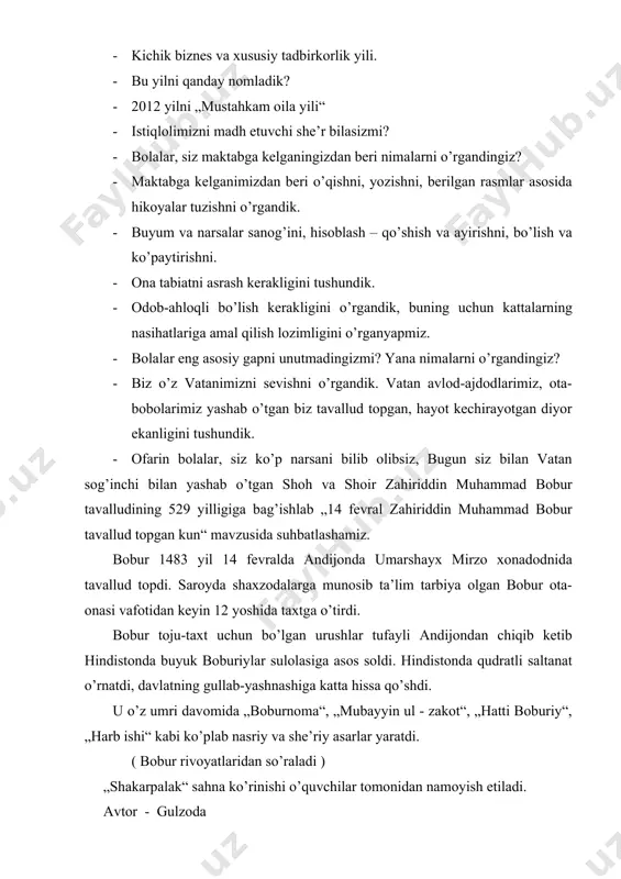 ko’p narsani bilib olibsiz, bugun siz bilan vatan sog’inchi bilan yashab o’tgan shoh va shoir zahiriddin muhammad bobur tavalludining 529 yilligiga bag’ishlab „14 fevral zahiriddin muhammad bobur tavallud topgan kun“ mavzusida suhbatlashamiz. bobur 1483 yil 14 fevralda andijonda umarshayx mirzo xonadodnida tavallud topdi. saroyda shaxzodalarga munosib ta’lim tarbiya olgan bobur ota-onasi vafotidan keyin 12 yoshida taxtga o’tirdi. bobur toju-taxt uchun bo’lgan urushlar tufayli andijondan chiqib ketib hindistonda buyuk boburiylar sulolasiga asos soldi. hindistonda qudratli saltanat o’rnatdi, davlatning gullab-yashnashiga katta hissa qo’shdi. u o’z umri davomida „boburnoma“, „mubayyin ul - zakot“, „hatti boburiy“, „harb ishi“ kabi ko’plab nasriy va she’riy asarlar yaratdi. ( bobur rivoyatlaridan so’raladi ) „shakarpalak“ sahna ko’rinishi o’quvchilar tomonidan namoyish etiladi. avtor - gulzoda mirzo bobur - boburbek dehqon - vohidjon bobur haqida she’r o’qiladi. bobur hindistonda shoh bo’lsada, bir umr vatanni, uning tuprog’ini, bag’ri keng odamlarini sog’inib yashaydi. yodingizda tuting, begona yurtlar hech qachon o’z vatanimizdek bo’lmaydi. …