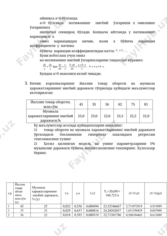 ботлаш учун омил ва натижанинг нисбий ўзгаришларини таққослаб кўрамиз: бундан a>0 эканлиги келиб чиқади. 3. кичик корхоналарнинг йиллик товар обороти ва муомала ҳаражатларининг нисбий даражаси тўғрисида қуйидаги маълумотлар келтирилган: йиллик товар обороти, млн.сўм 45 35 56 62 75 81 муомала ҳаражатларининг нисбий даражаси,% 25,0 23,0 22,0 22,5 22,2 22,0 бу маълумотлар асосида қуйидагиларни аниқланг: 1) товар обороти ва муомала харажатларининг нисбий даражаси ўртасидаги боғланишни гипербола шаклидаги регрессия тенгламасини тузинг 2) ҳосил қилинган модель ва унинг параметрларини 5% муҳимлик даражаси бўйича моҳиятлилигини текширинг. хулосалар беринг. т/р йиллик товар айлан маси, млн.сўм (х) муомала ҳаражатларининг нисбий даражаси,% (у) 1/х у/х 1/х2 yx=20,093+ 146,721/x (у-ух)2 (у-уўр)2 1 45 25 0,022 0,556 0,000494 23,35346667 2,711072018 4,915089 2 35 23 0,029 0,657 0,000816 24,28502857 1,651298429 0,047089 3 56 22 0,018 0,393 0,000319 22,71301786 0,508394465 0,613089 4 62 22,5 0,016 0,363 0,000260 22,45946774 0,001642864 0,080089 5 75 22,2 0,013 0,296 0,000178 22,04928 0,022716518 0,339889 6 81 …
