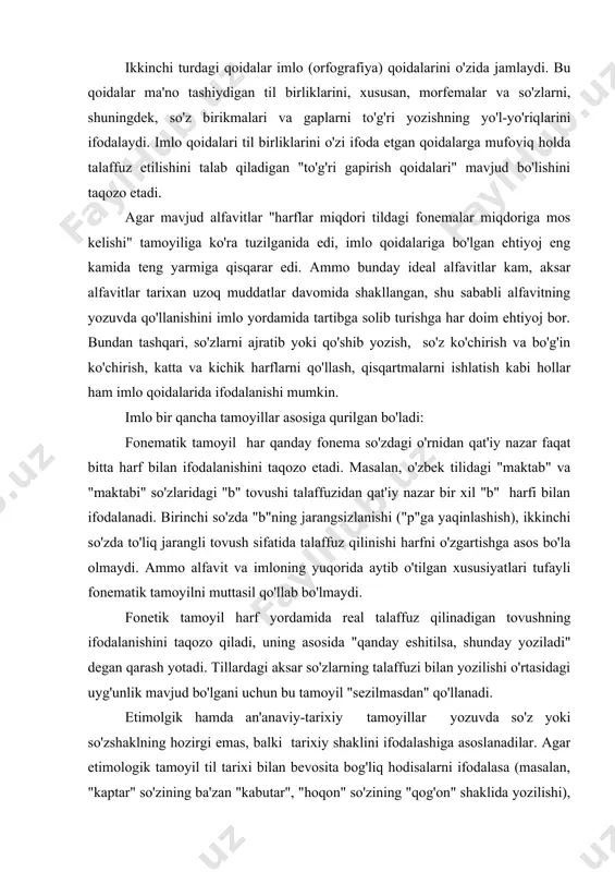 da o'qilishi); yozuvda fonemalar, fonema birlashmalari va boshqa prosodik hodisalarni ifodalash (masalan, o'zbek alfavitidagi ю, я, ё, e harflarining y+u, y+a, y+o, y+e tovush birikmalarini ifodalashi). ikkinchi turdagi qoidalar imlo (orfografiya) qoidalarini o'zida jamlaydi. bu qoidalar ma'no tashiydigan til birliklarini, xususan, morfemalar va so'zlarni, shuningdek, so'z birikmalari va gaplarni to'g'ri yozishning yo'l-yo'riqlarini ifodalaydi. imlo qoidalari til birliklarini o'zi ifoda etgan qoidalarga mufoviq holda talaffuz etilishini talab qiladigan "to'g'ri gapirish qoidalari" mavjud bo'lishini taqozo etadi. agar mavjud alfavitlar "harflar miqdori tildagi fonemalar miqdoriga mos kelishi" tamoyiliga ko'ra tuzilganida edi, imlo qoidalariga bo'lgan ehtiyoj eng kamida teng yarmiga qisqarar edi. ammo bunday ideal alfavitlar kam, aksar alfavitlar tarixan uzoq muddatlar davomida shakllangan, shu sababli alfavitning yozuvda qo'llanishini imlo yordamida tartibga solib turishga har doim ehtiyoj bor. bundan tashqari, so'zlarni ajratib yoki qo'shib yozish, so'z ko'chirish va bo'g'in ko'chirish, katta va kichik harflarni qo'llash, qisqartmalarni ishlatish kabi hollar ham imlo qoidalarida ifodalanishi mumkin. …