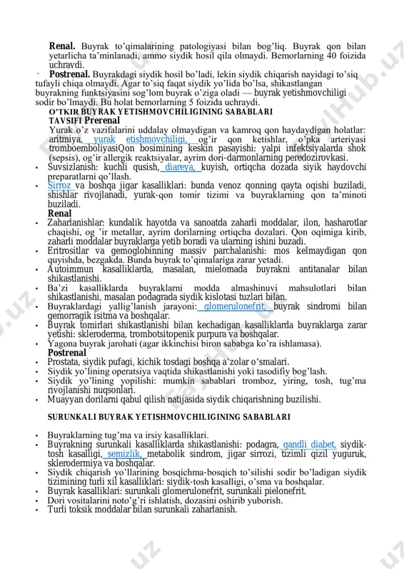 abablari o’tkir buyrak yetishmovchiligining sabablari bo’yicha tasnifi: * renal. buyrak to’qimalarining patologiyasi bilan bog’liq. buyrak qon bilan yetarlicha ta’minlanadi, ammo siydik hosil qila olmaydi. bemorlarning 40 foizida uchraydi. postrenal. buyrakdagi siydik hosil bo’ladi, lekin siydik chiqarish nayidagi to’siq tufayli chiqa olmaydi. agar to’siq faqat siydik yo’lida bo’lsa, shikastlangan buyrakning funktsiyasini sog’lom buyrak o’ziga oladi — buyrak yetishmovchiligi sodir bo’lmaydi. bu holat bemorlarning 5 foizida uchraydi. o’tkir buyrak yetishmovchiligining sabablari tavsifi prerenal yurak o’z vazifalarini uddalay olmaydigan va kamroq qon haydaydigan holatlar: aritmiya, yurak etishmovchiligi, og’ir qon ketishlar, o’pka arteriyasi tromboemboliyasiqon bosimining keskin pasayishi: yalpi infektsiyalarda shok (sepsis), og’ir allergik reaktsiyalar, ayrim dori-darmonlarning peredozirovkasi. • suvsizlanish: kuchli qusish, diareya, kuyish, ortiqcha dozada siyik haydovchi preparatlarni qo’llash. • sirroz va boshqa jigar kasalliklari: bunda venoz qonning qayta oqishi buziladi, shishlar rivojlanadi, yurak-qon tomir tizimi va buyraklarning qon ta’minoti buziladi. renal • zaharlanishlar: kundalik hayotda va sanoatda zaharli moddalar, ilon, hasharotlar chaqishi, og …