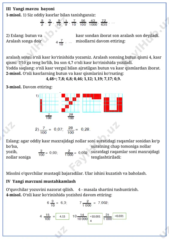 l. o‘nli kasrlarning butun va kasr qismlarini ko‘rsating: 4,48=; 7,8; 6,8; 0,46; 1,12; 1,19; 7,17; 0,9. 3-misol. davom ettiring: eslang: agar oddiy kasr maxrajidagi nollar soni suratidagi raqamlar sonidan ko‘p bo‘lsa, suratning chap tomoniga nollar yozib, suratdagi raqamlar soni maxrajdagi nollar soniga tenglashtiriladi: misolni o’quvchilar mustaqil bajaradilar. ular ishini kuzatish va baholash. iv yangi mavzuni mustahkamlash o’quvchilar yozuvini nazorat qilish. 4 - masala shartini tushuntirish. 4-misol. o‘nli kasr ko‘rinishida yozishni davom ettiring: =10.0014 =0.031 4.15 5-misol. to‘g‘ri to‘rtburchak shaklidagi bog‘ning uzunligi 40 m, eni undan 10 m qisqa. bog‘ maydonining uchdan bir qismini olma daraxtlari, qolgan qismini boshqa mevali daraxtlar egallagan.boshqa mevali daraxtlar qancha maydonni egallagan? yechim: 40-10=30 40*30=1200 1200/3=400 1200-400=800 javob: boshqa mevali daraxtlar 800 m2 maydonni egallagan. hamma shakllar bir so’z bilan qanday nomlanadi. v baholash. dars yakunida umumiy ballar e’lon qilinadi va faol, bilimdon o’quvchilar rag’batlantiriladi. vi uyga vazifa. 6 -7– misol va masala. 6-misol. o‘nli kasr …