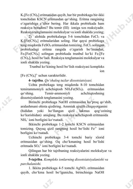 olingan probirkadagi eritma rangida o‘zgarish bo‘lmasdan, fe3[fe(cn)6] solingan probirkada trunbul ko‘ki fe3[fe (cn)6]2 hosil bo‘ladi. reaksiya tenglamasini molekulyar va ionli shaklda yozing. тrunbul ko‘kining hosil bo‘lish reaksiyasi kompleks ion [fe (cn)6]3- uchun xarakterlidir. 4- tajriba. qo‘shaloq tuzlar dissotsiatsiyasi. uchta probirkaga teng miqdorda 8-10 tomchidan temirammoniyli achchiqtosh nh4fe(so4)2 eritmasidan qo‘shing. тemir-ammoniyli achchiqtoshning dissotsiyalanish tenglamasini yozing. birinchi probirkaga naoh eritmasidan ko‘proq qo‘shib, aralashmani ohista qizdiring. ammiak ajralib chiqayotganini (hididan yoki ho‘llangan qizil lakmus qog‘ozining ko‘karishidan) aniqlang. bu reaksiya achchiqtosh eritmasida nh4+ ioni borligini ko‘rsatadi. ikkinchi probirkaga 1-2 tomchi kscn eritmasidan tomizing. quyuq qizil rangning hosil bo‘lishi fe3+ ioni borligini ko‘rsatadi. uchinchi probirkaga 3-4 tomchi bariy xlorid eritmasidan qo‘shing. oq cho‘kmaning hosil bo‘lishi eritmada so42- ioni borligini ko‘rsatadi. qilingan har bir tajribaning reaksiyalarini molekulyar va ionli shaklda yozing. 5-tajriba. kompleks ionlarning dissotsiatsiyalanishi va parchalanishi. 1. ikkita probirkaga 4-5 tomchi agno3 eritmasidan quyib, cho‘kma hosil bo‘lgunicha, birinchisiga naoh eritmasidan, ikkinchisiga nai eritmasidan tomizing. birinchi …