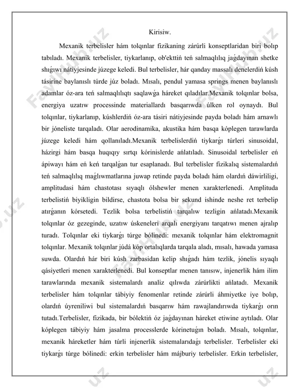 qılıwda zárúrlikti ańlatadı. mexanik terbelisler hám tolqınlar tábiyiy fenomenlar retinde zárúrli áhmiyetke iye bolıp, olardıń úyreniliwi bul sistemalardıń basqarıw hám rawajlandırıwda tiykarǵı orın tutadı.terbelisler, fizikada, bir bólektiń óz jaǵdayınan háreket etiwine aytıladı. olar kóplegen tábiyiy hám jasalma processlerde kórinetuǵın boladı. mısalı, tolqınlar, mexanik háreketler hám túrli injenerlik sistemalarıdaǵı terbelisler. terbelisler eki tiykarǵı túrge bólinedi: erkin terbelisler hám májburiy terbelisler. erkin terbelisler, baslanǵısh tásir biykar etiliwi menen dawam etiwshi háreket bolıp, májburiy terbelisler bolsa sırtqı kúshler tásirinde júzege keletuǵın háreket bolıp tabıladı. erkin terbelisler, kóbinese, mexanik sistemalarda ushraydı. mısalı, quwat dárekleri yamasa vibratsion ásbaplar quwatı ózgergende, bul sistemalar jayınnan oynaydı hám óziniń tábiyiy chastotasında háreket etedi. olardıń barlıq qásiyetleri, mısalı, amplitude, chastota hám faza, terbelis energiyasın anıqlawshı zárúrli faktorlar bolıp tabıladı. chastota terbelistiń bir sekundta qanshelli kóp tákirarlanuvishini ańlatadı, amplitude bolsa terbelistiń maksimal noqatı menen ortasha noqatı arasındaǵı aralıq bolıp tabıladı.májburiy terbelisler bolsa sırtqı kúshler yamasa tásirinler nátiyjesinde júzege keledi. bunday …