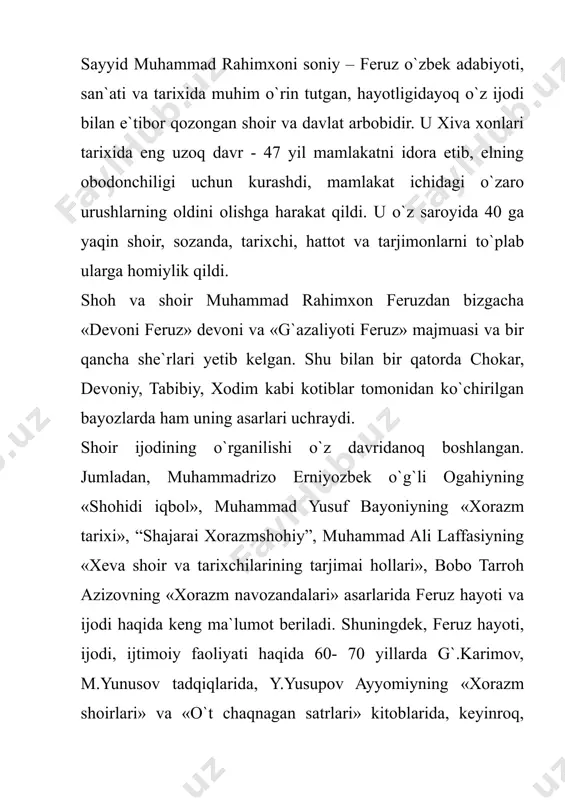 r bo`lgan hodisalar, shaxslar, u kishining yaqinlari, farzandlari, nabiralari – shajara vakillari, yana shoir feruzning tabiati, fe`li, odatlari haqida keng ma`lumot beruvchi ilk yaratilgan asardir. 1994 yilda feruz tavalludining 150 yilligi munosabati bilan shoir haqida ilmiy, badiiy asarlar yaratildi, asarlari qaytadan nashr etildi. chunonchi, shoirning 1994 yilda «elga shohu ishqqa qul” nomli devoni, «ne bo`ldi yorim kelmadi” she`rlar guldastasi nashr qilindi. 1995 yil gulsara ismoilova “feruz davri xorazm adabiy muhiti” mavzuida nomzodlik dissertatsiyasini himoya qildi. 1995 yilda iqtidorli olim nusratilla jumaxo`ja “feruz – madaniyat va san`at homiysi” asarini yaratdi. xudi shu yili davlatyor rahim, shixnazar matrasul, nusratulla jumaxo`jalarning hammualliflikdagi “feruz: shoh va shoir qismati” kitobining ikkinchi qismi nashrdan chiqdi. bulardan tashqari, e.zohidovning “xorazm fojiasi” qissasi, k.avazning «saqili navo” dostoni, s. avazning “temirg`ozi to`ra ” haqidagi qissalarida ham xiva xoni sayyid muhammad rahimxoni bahodirxoni soniy feruz haqida tarixiy-badiiy lavha yaratildi. bularning barisi feruzning hayoti va ijodi ham badiiy, ham ilmiy jihatdan …