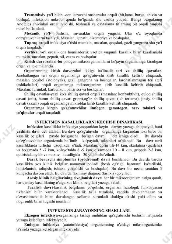 a gaplashganda tashqi muhitga chiqaradi. masalan, bo'g'ma, ko'kyo'tal, gripp va boshqalar. bundan tashqari, havo changi orqali ham yuqadi, ya'ni chang bilan havoga ko'tarilishi, hayvon junini qayta ishlanayotgan vaqtlarda havoga o'tadi. masalan, sil, kuydirgi, tulyaremiya va xokazo. suv orqali — organizmdan ajratgan najas, siydik tarkibidagi qo'zg'atuvchilar suvga tushadi. masalan, vabo, dizenteriya, ich terlama. kontakt yo'li orqali —ya'ni to'g'ridan-to'g'ri bemor bilan aloqaga o'tganda, masalan, zaxm, so'zak, spid va boshqalar. bundan tashqari,bemorning tevarak-atrofidagi narsalar (mebel, idish-tovoq, kiyim-kechak, o'yinchoq va xokazo) orqali yuqadi. masalan, gepatit, bo'g'ma, gripp. transmissiv yo'l bilan -qon suruvchi xasharotlar orqali (bit,kana, burga, chivin va boshqa), infektsion mikrobi qonda bo'lganda shu usulda yuqadi. bunga bezgakning anofeles chivinlari orqali yuqishi, toshmali va qaytalama tiflarning bit orqali yuqishi misol bo’la oladi. mexanik yo’l- pashsha, suvaraklar orqali yuqishi. ular o'z oyoqlarida qo'zg'atuvchilarni tashiydi. masalan, gepatit, dizenteriya va boshqalar. tuproq orqali infektsiya o'tishi mumkin, masalan, qoqshol, gazli gangrena shu yo'l orqali tarqaladi. vertikal yo'l orqali- …