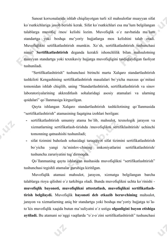kni attestatlash, muvofiqlikni sertifikatlash-tirish belgilaydi. muvofiqlik bayonoti deb etkazib beruvchining mahsulot, jarayon va xizmatlarning aniq bir standartga yoki boshqa me’yoriy hujjatga to`la-to`kis muvofiqlik xaqida butun ma’suliyatni o`z ustiga olganligini bayon etishiga aytiladi. bu atamani so`nggi vaqtlarda “o`z-o`zini sertifikatlashtirish” tushunchasi bilan almashilayotgani qayd qilinmokda. o`z-o`zini sertifikatlashtirish deganda mahsulot ishlab chiqaruvchi tomon butun mas’uliyatni o`ziga olgan holda sertifikatlashtirishni o`zini o`tkazadi va mahsulotning kerakli darajada sifatliligi haqidagi kafolatni o`z ustiga oladi. bunday sertifikatlashtirish faoliyatini o`z-o`zini sertifikatlashtirish deb yuritiladi. muvofiqlikni attestatlash uchinchi tomon tarafidan “sinov laboratoriyasining bayonoti” tushunilib, ma’lum namuna mahsulotga bo`lgan talablarni belgilovchi ma’lum standartlar yoki boshqa hujjatlar bilan muvofiq ekanligini bayon etishiga aytiladi. sertifikatlashtirish deganda mahsulot /buyum, mol/ yoki xizmat muayyan standartga yoki texnikaviy shartlarga mos kelishini tasdiqlash maqsadida o`tkaziladigin faoliyat tushunilib, ushbu faoliyat natijasida mahsulot /buyum, mol/ ning sifati haqida iste’molchini ishontiradigan tegishli hujjat - sertifikat beriladi. yana bir zarur atamalardan biri “sertifikatlashtirish tizimi” bo`lib, u quyidagicha ta’riflanadi: sertifikatlashtirish tizimi – …