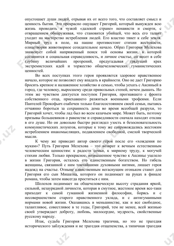 д в поле, на пашне противостоит стихии жестокости, олицетворяя животворное созидательное начало. образ григория мелехова знаменует собой напряженный поиск той основы жизни, в которой соединятся и социальная справедливость, и личное счастье, он несет в себе глубину величайших прозрений, предугадывая грядущий крах экстремистских идей и торжество общечеловеческих гуманистических ценностей. во всех поступках этого героя проявляется здоровое нравственное начало, которое не позволяет ему впадать в крайности. оно не дает григорию бросить крепкое и налаженное хозяйство и семью, чтобы уехать с аксиньей в город, где человеку, выросшему среди привольных степей, нечем дышать. но этим же чувством диктуется поступок григория, прогнавшего с фронта собственного отца, приехавшего разжиться военными трофеями. если пантелей прокофьич озабочен только благосостоянием своей семьи, пытаясь отчаянно бороться за сохранность дома во время всеобщей разрухи, то григорий хочет, чтобы лад был во всем казачьем мире. может быть, поэтому призывы большевиков о равенстве и справедливости сначала находят отклик в его душе. но он …