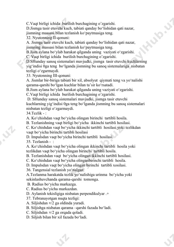 sistemalariga nisbatan tezligi o‘zgarmaydi. 33. nyutonning iii-qonuni: a. jismlar bir-biriga tabiati bir xil, absolyut qiymati teng va yo‘nalishi qarama-qarshi bo‘lgan kuchlar bilan ta’sir ko‘rsatadi. b.jism aylana bo‘ylab harakat qilganda uning vaziyati o‘zgarishi. c.vaqt birligi ichida burilish burchagining o’zgarishi. d. shunday sanoq sistemalari mavjudki, jismga tasir etuvchi kuchlarning yig‘indisi 0ga teng bo‘lganda jismning bu sanoq sistemalari nisbatan tezligi o‘zgarmaydi. 34.tezlik - : a. ko‘chishdan vaqt bo‘yicha olingan birinchi tartibli hosila. b. tezlanishning vaqt birligi bo‘yicha ikkinchi tartibli hosilasi. c. ko‘chishdan vaqt bo‘yicha ikkinchi tartibli hosilasi yoki tezlikdan vaqt bo‘yicha birinchi tartibli hosilasi d. impulsdan vaqt bo‘yicha birinchi tartibli hosilasi. 35. tezlanish - : a. ko‘chishdan vaqt bo‘yicha olingan ikkinchi tartibli hosila yoki tezlikdan vaqt bo‘yicha olingan birinchi tartibli hosila. b. tezlanishdan vaqt bo‘yicha olingan ikkinchi tartibli hosilasi. c. ko‘chishdan vaqt bo‘yicha olinganbirinchi tartibli hosila. d. impulsdan vaqt bo‘yicha olingan birinchi tartibli xosilasi. 36. tangensial tezlanish yo‘nalgan: a.tezlanma harakatda tezlik yo‘nalishiga urinma …