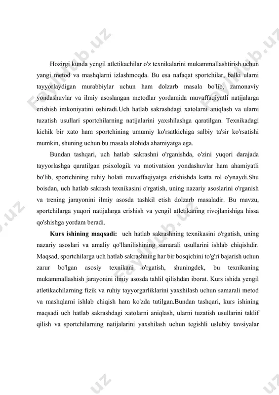 osda tahlil qilish va samarali metodlarni ishlab chiqishdir. mavzuni o'rganish davomida texnikaning nazariy asoslarini aniqlash, sportchilarga bu texnikani to'g'ri o'zlashtirish uchun zarur bo'lgan trening mashqlarini ishlab chiqish, xatolarni tahlil qilib, ularni tuzatish usullarini taklif qilish muhim vazifa sifatida belgilangan. kurs ishida shuningdek, uch hatlab sakrashni muvaffaqiyatli bajarish uchun kuch va elastiklikni rivojlantirish bo'yicha metodlar ishlab chiqish, sportchilarni bosqichma-bosqich tayyorlash, trenerning roli va nazorati hamda motivatsion yondashuvlarni qo'llash ham nazarda tutilgan. vazifalar, umumiy yengil atletika sohasida sportchilarni yuqori natijalarga erishishga tayyorlashga qaratilgan bo'lib, texnikaning mukammallashtirilishi va sportchilarning jismoniy, ruhiy tayyorgarliklarini rivojlantirishga xizmat qiladi. kurs ishining tarkibiy tuzilmasi: ushbu kurs ishi 2 ta bob, 6 ta reja, xulosa va foydalanilgan adabiyotlardan iborat. i.bob. uch hatlab sakrashning asosiy prinsiplari 1.1.uch hatlab sakrashning nazariyasi va texnikasi uch hatlab sakrash yengil atletikaning eng murakkab va texnik jihatdan talabchan turlaridan biridir. bu sport turi uch bosqichli sakrashdan iborat bo'lib, har bir bosqichning o'ziga xos texnikasi va …