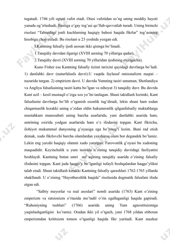 moddiy yordami bilan kant universitetning iloxiyot fakultetga o’qishga kiradi. onasining vasiyatiga binoan kant universitetning iloxiyot fakultetiga hujjatlarini topshiradi. kant talabalik yillarining daslabki vaqtlarida ilohiyotni havas bilan o’rgana boshlagan edi. lekin keyinchalik ovozli past bo’lganligi uchun qiroat bilan ilohiy duolarni o’qishga ko’zi etmagach, uni tark etadi. u boshqa fanlarga mer qo’yadi, uni shu yo’lga burib yuboradi. kant besh yil (1740-1745) davomida universitetda o’qib uni tugatadi. 1746 yili ogtasi vafot etadi. otasi vafotidan so’ng uning moddiy hayoti yanada og’irlashadi. baxtiga o’gay tog’asi qo’llab-quvvatlab turadi. uning birinchi risolasi “tabiatdagi jonli kuchlarning haqiqiy bahosi haqida fikrlar” tog’asining hisobiga chop etiladi. bu risolani u 23 yoshida yozgan edi. i.kantning falsafiy ijodi asosan ikki qismga bo’linadi. 1.tanqidiy davrdan ilgarigi (xviii asrning 70 yillariga qadar). 2.tanqidiy davri (xviii asrning 70 yillaridan ijodining oxirigacha). kuno fisher esa kantning falsafiy tizimi tarixini quyidagi davrlarga bo’ladi. 1) dastlabki davr (naturfalsafa davri).u vaqtda faylasuf ratsionalizm nuqtai – nazarida turgan. 2) empirizm …