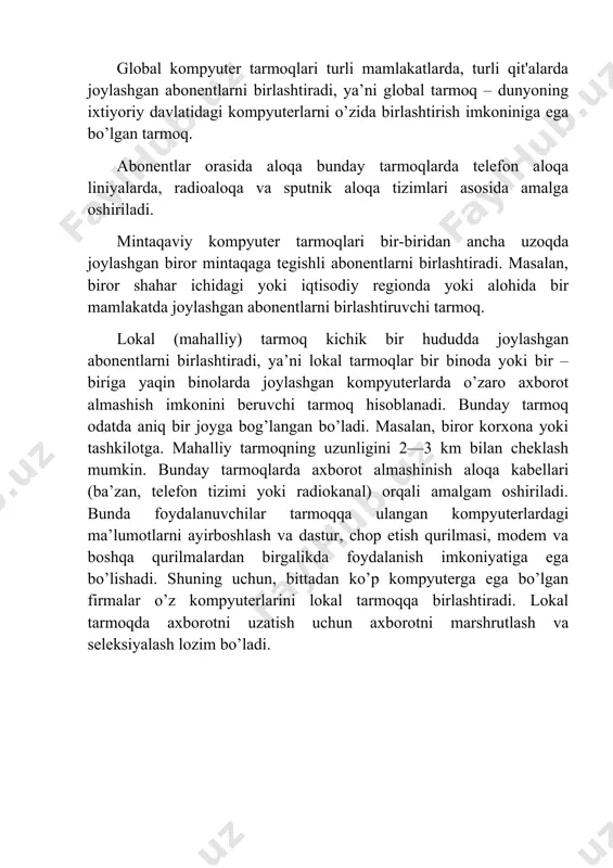 ancha uzoqda joylashgan biror mintaqaga tegishli abonentlarni birlashtiradi. masalan, biror shahar ichidagi yoki iqtisodiy regionda yoki alohida bir mamlakatda joylashgan abonentlarni birlashtiruvchi tarmoq. lokal (mahalliy) tarmoq kichik bir hududda joylashgan abonentlarni birlashtiradi, ya’ni lokal tarmoqlar bir binoda yoki bir – biriga yaqin binolarda joylashgan kompyuterlarda o’zaro axborot almashish imkonini beruvchi tarmoq hisoblanadi. bunday tarmoq odatda aniq bir joyga bog’langan bo’ladi. masalan, biror korxona yoki tashkilotga. mahalliy tarmoqning uzunligini 2—3 km bilan cheklash mumkin. bunday tarmoqlarda axborot almashinish aloqa kabellari (ba’zan, telefon tizimi yoki radiokanal) orqali amalgam oshiriladi. bunda foydalanuvchilar tarmoqqa ulangan kompyuterlardagi ma’lumotlarni ayirboshlash va dastur, chop etish qurilmasi, modem va boshqa qurilmalardan birgalikda foydalanish imkoniyatiga ega bo’lishadi. shuning uchun, bittadan ko’p kompyuterga ega bo’lgan firmalar o’z kompyuterlarini lokal tarmoqqa birlashtiradi. lokal tarmoqda axborotni uzatish uchun axborotni marshrutlash va seleksiyalash lozim bo’ladi.