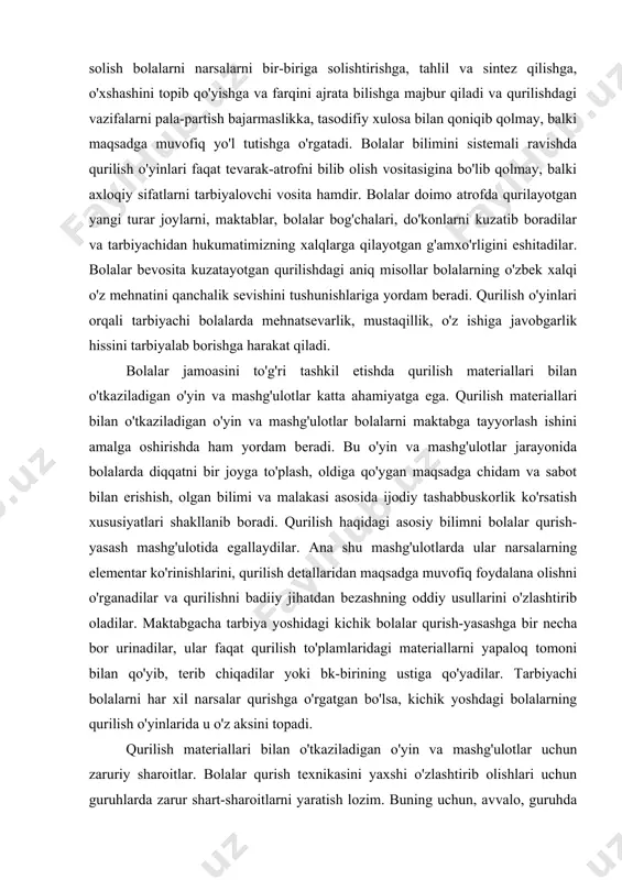 yatlari shakllanib boradi. qurilish haqidagi asosiy bilimni bolalar qurish-yasash mashg'ulotida egallaydilar. ana shu mashg'ulotlarda ular narsalarning elementar ko'rinishlarini, qurilish detallaridan maqsadga muvofiq foydalana olishni o'rganadilar va qurilishni badiiy jihatdan bezashning oddiy usullarini o'zlashtirib oladilar. maktabgacha tarbiya yoshidagi kichik bolalar qurish-yasashga bir necha bor urinadilar, ular faqat qurilish to'plamlaridagi materiallarni yapaloq tomoni bilan qo'yib, terib chiqadilar yoki bk-birining ustiga qo'yadilar. tarbiyachi bolalarni har xil narsalar qurishga o'rgatgan bo'lsa, kichik yoshdagi bolalarning qurilish o'yinlarida u o'z aksini topadi. qurilish materiallari bilan o'tkaziladigan o'yin va mashg'ulotlar uchun zaruriy sharoitlar. bolalar qurish texnikasini yaxshi o'zlashtirib olishlari uchun guruhlarda zarur shart-sharoitlarni yaratish lozim. buning uchun, avvalo, guruhda yetarli miqdorda qurilish materiallari bo'lishi, ya'ni hamma bolalar bir vaqtda yoki hech bo'lmaganda yarim guruh bolalar mashg'ul bo'la oladigan darajada material bo'lishi zarur. namunaga qarab qurish mashg'ulotida ham bolalarni materialdan cheklab qo'ymay, balki har kimga keragini taqsimlab berish lozim. bolalar har doim zarur bo'lgan materialni olib ishlata bilishni …