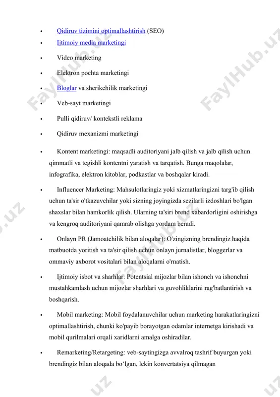 keting · elektron pochta marketingi · bloglar va sherikchilik marketingi · veb-sayt marketingi · pulli qidiruv/ kontekstli reklama · qidiruv mexanizmi marketingi · kontent marketingi: maqsadli auditoriyani jalb qilish va jalb qilish uchun qimmatli va tegishli kontentni yaratish va tarqatish. bunga maqolalar, infografika, elektron kitoblar, podkastlar va boshqalar kiradi. · influencer marketing: mahsulotlaringiz yoki xizmatlaringizni targ'ib qilish uchun ta'sir o'tkazuvchilar yoki sizning joyingizda sezilarli izdoshlari bo'lgan shaxslar bilan hamkorlik qilish. ularning ta'siri brend xabardorligini oshirishga va kengroq auditoriyani qamrab olishga yordam beradi. · onlayn pr (jamoatchilik bilan aloqalar): o'zingizning brendingiz haqida matbuotda yoritish va ta'sir qilish uchun onlayn jurnalistlar, bloggerlar va ommaviy axborot vositalari bilan aloqalarni o'rnatish. · ijtimoiy isbot va sharhlar: potentsial mijozlar bilan ishonch va ishonchni mustahkamlash uchun mijozlar sharhlari va guvohliklarini rag'batlantirish va boshqarish. · mobil marketing: mobil foydalanuvchilar uchun marketing harakatlaringizni optimallashtirish, chunki ko'payib borayotgan odamlar internetga kirishadi va mobil qurilmalari orqali xaridlarni amalga oshiradilar. · …