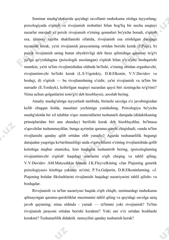 keyin «tarbiya» tushunchasining psixologik mazmunini (pedagogik emas) - «ta'sir ko'rsatishini» siz psixologik nuqtayi nazari bilan kelishgan holda qanday qabul qilasiz? tarbiyachilar shaxsning rivojlanishi psixologik qonuniyatlarga haqiqatan tanish sifatida, tarbiya amaliyotiga (metodikasiga) siz nima yangilik kiritish taklif etgan bo'lar edingiz? talabalarga quyidagi topshiriqlar beriladi: seminar mashg'ulotiarida quyidagi savollami muhokama etishga tayyorlang; psixologiyada o'qitish va rivojianish nisbatlari bilan bog'iiq bir necha nuqtayi nazarlar mavjud; a) psixik rivojianish o'zining qonunlari bo'yicha boradi, o'qitish esa, ijtimoiy tajriba shakllanishi sifatida, rivojianish esa erishilgan darajaga tayanishi kerak, ya'ni rivojianish jarayonining ortidan borishi kerak (j.piaje), b) psixik rivojianish uning butun obyektivligi deb faraz qilinishiga qaramay to'g'ri yo'lga qo'yishdagina (psixologik asoslangan) o'qitish bilan o'z-o'zini boshqarishi mumkin, ya'ni ta'lim rivojlanishidan oldinda bo'lishi, o'zining ortidan ergashuvchi, rivojiantimvchi bo'lishi kerak (l.s.vigotskiy, d.b.elkonin, v.v.davidov va boshq), d) o'qitish — bu rivojlanishning o'zidir, ya'ni rivojianish va ta'lim bir narsadir (e.tordayk), keltirilgan nuqtayi nazardan qaysi biri sizningcha to'g'rimi? nima uchun qolganlarini noto'g'ri deb hisoblaysiz, …