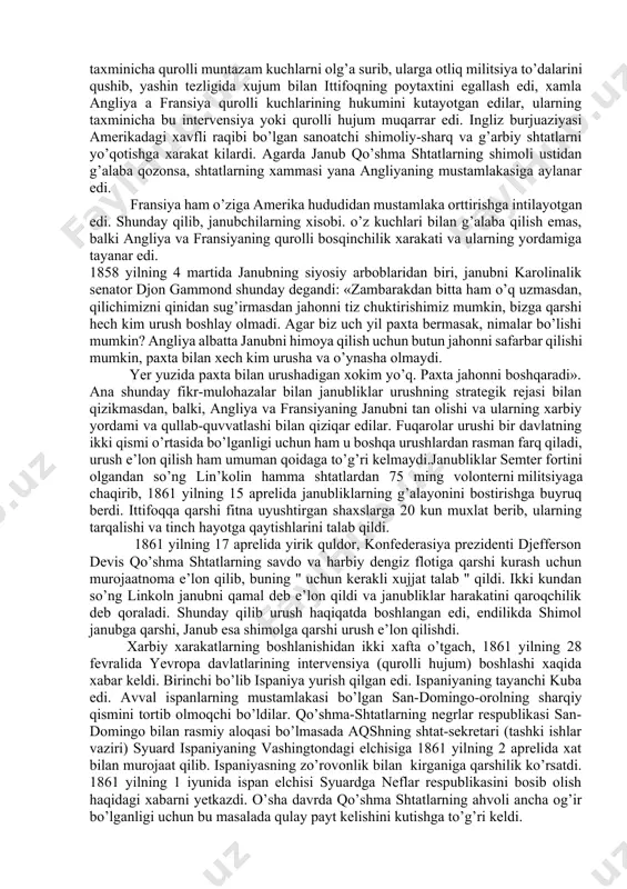 ’paydi, asr boshida janub shtatlarida 1 mln qul bo’lgan bo’lsa, 1860 yillarga kelib, ularning soni 3,5 mlnga yetdi. plantatsiyalar borgan sari yangi yerlarga yoyilib bordi. asosiy maxsulot paxta, o’nga talab juda katta edi, xaridorlar yevropa va shimol shtatlarining korxonalari paxtaga ko’z tikib turardilar. 1860 yilda 20 mln. 1840 yilda 100 mln va 1860 yilda 1.5 mlr. funt paxta xorijga chiqarilgan edi. janub bilan shimol o’rtasidagi kurash, bu ikki ijtimoiy tuzum -qulchilik tizimi va erkin mehnat tizimidir. bu ikki tuzum bir-biri bilan yonma-yon turib, yashab olmasdi, urush kelib chiqishi muqarrar edi. shimol rivojlangan sanoatga ega edi. janubda esa bu narsa umuman boshqa edi. shimolda keng rivojlangan temir yo’l izlari, kemalar suzadigan kanallarining borligi, bu katta kuch edi. agarda urush uzoq chuzilsa. janubning g’alaba qilishi uchun biror-bir ishonchi yo’q edi. janubliklar urushni boshlar ekan, g’alaba qilishga ishonar edilar, ularning xisob-kitobi kuyidagicha: birinchidan uncha katta bo’lmagan federal qo’shinlarning qumondonligi plantator-quldorlarning qo’lida ekanligi, ularning …