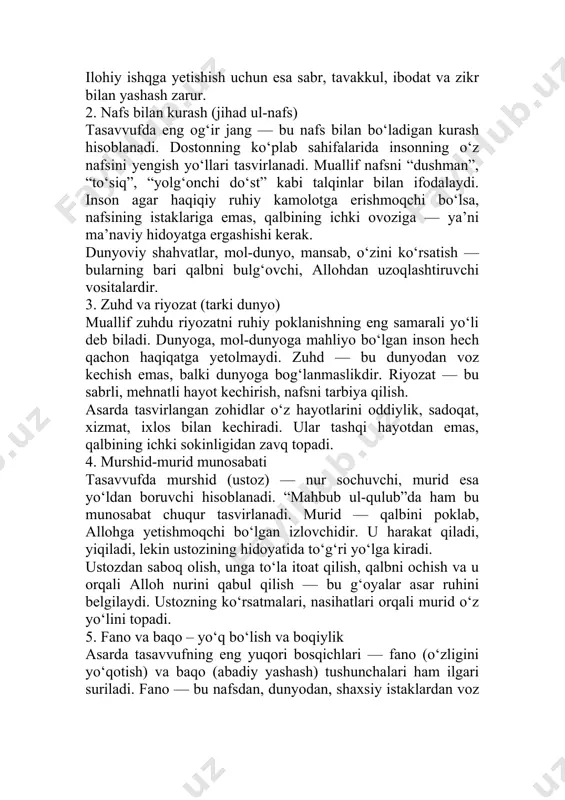 bu nafs bilan bo‘ladigan kurash hisoblanadi. dostonning ko‘plab sahifalarida insonning o‘z nafsini yengish yo‘llari tasvirlanadi. muallif nafsni “dushman”, “to‘siq”, “yolg‘onchi do‘st” kabi talqinlar bilan ifodalaydi. inson agar haqiqiy ruhiy kamolotga erishmoqchi bo‘lsa, nafsining istaklariga emas, qalbining ichki ovoziga — ya’ni ma’naviy hidoyatga ergashishi kerak. dunyoviy shahvatlar, mol-dunyo, mansab, o‘zini ko‘rsatish — bularning bari qalbni bulg‘ovchi, allohdan uzoqlashtiruvchi vositalardir. 3. zuhd va riyozat (tarki dunyo) muallif zuhdu riyozatni ruhiy poklanishning eng samarali yo‘li deb biladi. dunyoga, mol-dunyoga mahliyo bo‘lgan inson hech qachon haqiqatga yetolmaydi. zuhd — bu dunyodan voz kechish emas, balki dunyoga bog‘lanmaslikdir. riyozat — bu sabrli, mehnatli hayot kechirish, nafsni tarbiya qilish. asarda tasvirlangan zohidlar o‘z hayotlarini oddiylik, sadoqat, xizmat, ixlos bilan kechiradi. ular tashqi hayotdan emas, qalbining ichki sokinligidan zavq topadi. 4. murshid-murid munosabati tasavvufda murshid (ustoz) — nur sochuvchi, murid esa yo‘ldan boruvchi hisoblanadi. “mahbub ul-qulub”da ham bu munosabat chuqur tasvirlanadi. murid — qalbini poklab, allohga yetishmoqchi …