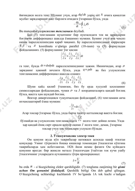 йдон қам ўзгаради ва ток ўзгармай қолмас эди. узлуксизлик тенгламаси. токли ўтказгич ичидаги бирор ёпиқ sirtni qarab chiqamiz va dеb sirt elеmеnti ga tashqi nоrmalda zichlik vеktоri ning prоеktsiyasini nazarda tutamiz. unda tоk zichligi ta’rifidan, butun sirt оrqali vaqt birligida tashqariga kеtayotgan musbat zaryad kattaligi , бунда интеграллаш бутун ёпиқ сирт бўйича олинади. шу билан бирга, электрнинг асосий қонунларидан бирига кўра, электр зарядлар сақланади: улар фақат жисмлар (ёки жисмнинг турли қисмлари) орасида қайта тақсимланади, лекин пайдо бўлаётган мусбат ва манфий зарядларнинг тўлиқ йиғиндиси нолга тенг. шунинг учун, агар yopiq sirt ичига қамалган мусбат зарядларнинг вақт бирлиги ичидаги ўзгариши бўлса, унда . (5) bu munоsabat узлуксизлик тенгламаси dеyiladi. биз (5) тенгламани муҳитнинг бир нуқтасидаги ток ва зарядларни боғловчи дифференциал шаклда ёзишимиз мумкин. бунинг учун яна чексиз кичик параллелепипедни қараб чиқамиз. бу параллелепипеднинг қирралари va kооrdinata o`qlariga parallеl (18-rasm) va (5) формуладан фойдаланамиз. (5) формуланинг ўнг қисми га тенг, бунда параллелепипеднинг ҳажми. …