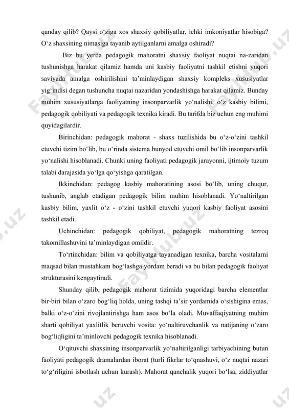 shaxsining nimasiga tayanib aytilganlarni amalga oshiradi? biz bu yerda pedagogik mahoratni shaxsiy faoliyat nuqtai na-zaridan tushunishga harakat qilamiz hamda uni kasbiy faoliyatni tashkil etishni yuqori saviyada amalga oshirilishini ta’minlaydigan shaxsiy kompleks xususiyatlar yig‘indisi degan tushuncha nuqtai nazaridan yondashishga harakat qilamiz. bunday muhim xususiyatlarga faoliyatning insonparvarlik yo‘nalishi, o‘z kasbiy bilimi, pedagogik qobiliyati va pedagogik texnika kiradi. bu tarifda biz uchun eng muhimi quyidagilardir. birinchidan: pedagogik mahorat - shaxs tuzilishida bu o‘z-o‘zini tashkil etuvchi tizim bo‘lib, bu o‘rinda sistema bunyod etuvchi omil bo‘lib insonparvarlik yo‘nalishi hisoblanadi. chunki uning faoliyati pedagogik jarayonni, ijtimoiy tuzum talabi darajasida yo‘lga qo‘yishga qaratilgan. ikkinchidan: pedagog kasbiy mahoratining asosi bo‘lib, uning chuqur, tushunib, anglab etadigan pedagogik bilim muhim hisoblanadi. yo‘naltirilgan kasbiy bilim, yaxlit o‘z - o‘zini tashkil etuvchi yuqori kasbiy faoliyat asosini tashkil etadi. uchinchidan: pedagogik qobiliyat, pedagogik mahoratning tezroq takomillashuvini ta’minlaydigan omildir. to‘rtinchidan: bilim va qobiliyatga tayanadigan texnika, barcha vositalarni maqsad bilan mustahkam bog‘lashga yordam beradi va …