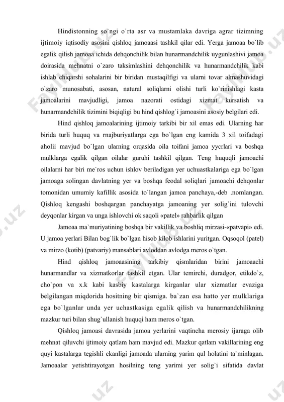 ishlovchi ok saqoli «patel» rahbarlik qilgan jamoaa ma`muriyatining boshqa bir vakillik va boshliq mirzasi-«patvapi» edi. u jamoa yerlari bilan bog`lik bo`lgan hisob kilob ishlarini yuritgan. oqsoqol (patel) va mirzo (kotib) (patvariy) mansablari avloddan avlodga meros o`tgan. hind qishloq jamoaasining tarkibiy qismlaridan birini jamoaachi hunarmandlar va xizmatkorlar tashkil etgan. ular temirchi, duradgor, etikdo`z, cho`pon va x.k kabi kasbiy kastalarga kirganlar ular xizmatlar evaziga belgilangan miqdorida hositning bir qismiga. ba`zan esa hatto yer mulklariga ega bo`lganlar unda yer uchastkasiga egalik qilish va hunarmandchilikning mazkur turi bilan shug`ullanish huquqi ham meros o`tgan. qishloq jamoasi davrasida jamoa yerlarini vaqtincha merosiy ijaraga olib mehnat qiluvchi ijtimoiy qatlam ham mavjud edi. mazkur qatlam vakillarining eng quyi kastalarga tegishli ckanligi jamoada ularning yarim qul holatini ta`minlagan. jamoaalar yetishtirayotgan hosilning teng yarimi yer solig`i sifatida davlat xazinasiga to`lanlar. bundan tashqari jamoa davlal foydasiga turli xil mehnat majburiyatlarini ham o`tagan. ingliz mustamlakachiligining urnatilishi va uning oqibatlari xvii asrdayoq hind …