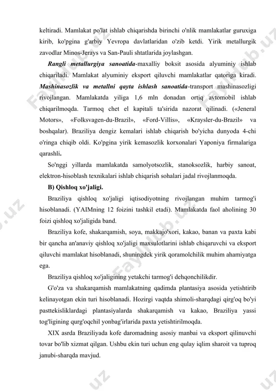 kakao, braziliya yassi tog'ligining qurg'oqchil yonbag'irlarida paxta yetishtirilmoqda. xix asrda braziliyada kofe daromadning asosiy manbai va eksport qilinuvchi tovar bo'lib xizmat qilgan. ushbu ekin turi uchun eng qulay iqlim sharoit va tuproq janubi-sharqda mavjud. braziliya chorvachiligining yetakchi soxasi go'sht yo'nalishiga asoslangan chorvachilik hisoblanadi. mamlakat janubida yaylov qoramolchiligi, qo'ychilik bilan birga yuqori tovar xo'jaligiga asoslangan go'sht qoramolchiligi rivojlantirilgan. bir qancha chorvachilik mahsulotlari (go'sht, jun, teri va charm) eksport qilinadi. v) transport tarmoqlari. temir yo'l transporti-tarmoqlari xix asrning oxiri xx asrning boshlarida shakllangan. o'sha davrlarda temir yo'l magistral yo'llari foydali qazilma konlarini va qishloq xo'jaligi ishlab chiqarish rayonlarini dengiz portlari bilan bog'lab turgan. hozirgi vaqtda temir yo'llar modernizasiya qilinmoqda va yangi liniyalar yotqizilmoqda. kelajakda uzunligi 1000 km bo'lgan shimol bilan janubni bir-biri bilan bog'lovchi temir yil qurilishi loyihasi ko'rib chiqilmoqda. avtomobil transporti-yo'lovchi tashishda muhim rol o'ynaydi. braziliya lotin amerikasi regionida eng uzun avtomobil yo'l tarmoqlariga ega. uning uzunligi 1,7 mln kmni tashkil …