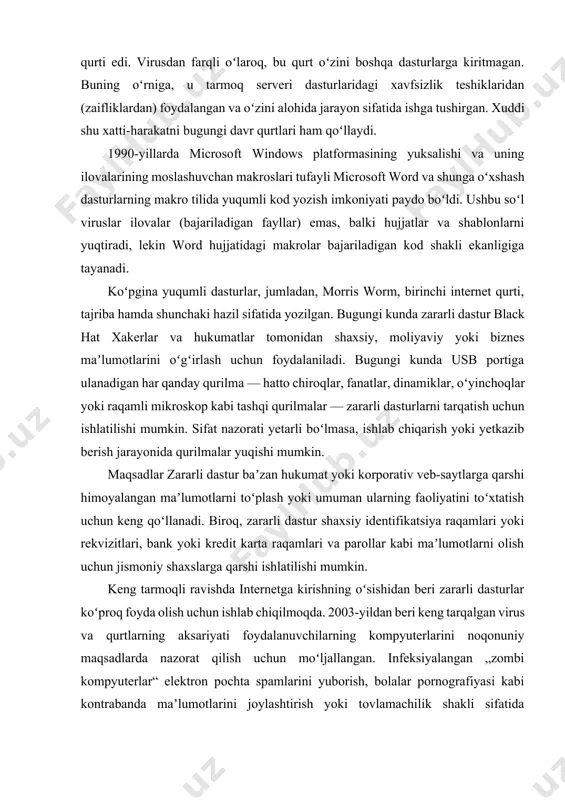 r — zararli dasturlarni tarqatish uchun ishlatilishi mumkin. sifat nazorati yetarli boʻlmasa, ishlab chiqarish yoki yetkazib berish jarayonida qurilmalar yuqishi mumkin. maqsadlar zararli dastur baʼzan hukumat yoki korporativ veb-saytlarga qarshi himoyalangan maʼlumotlarni toʻplash yoki umuman ularning faoliyatini toʻxtatish uchun keng qoʻllanadi. biroq, zararli dastur shaxsiy identifikatsiya raqamlari yoki rekvizitlari, bank yoki kredit karta raqamlari va parollar kabi maʼlumotlarni olish uchun jismoniy shaxslarga qarshi ishlatilishi mumkin. keng tarmoqli ravishda internetga kirishning oʻsishidan beri zararli dasturlar koʻproq foyda olish uchun ishlab chiqilmoqda. 2003-yildan beri keng tarqalgan virus va qurtlarning aksariyati foydalanuvchilarning kompyuterlarini noqonuniy maqsadlarda nazorat qilish uchun moʻljallangan. infeksiyalangan „zombi kompyuterlar“ elektron pochta spamlarini yuborish, bolalar pornografiyasi kabi kontrabanda maʼlumotlarini joylashtirish yoki tovlamachilik shakli sifatida tarqatilgan xizmat koʻrsatishni rad etish hujumlarini amalga oshirish uchun ishlatilishi mumkin. foydalanuvchilarning veb-sahifalarini koʻrishni kuzatish, keraksiz reklamalarni koʻrsatish yoki sheriklik marketingi daromadlarini qayta yoʻnaltirish uchun moʻljallangan dasturlar josuslik dasturlari deb ataladi. spyware dasturlari viruslar kabi tarqalmaydi; buning …
