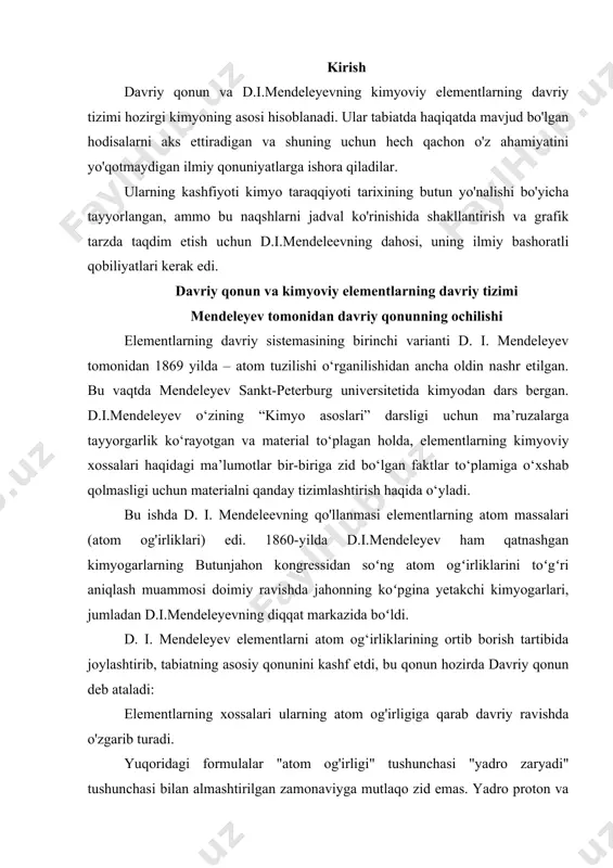 kazida boʻldi. d. i. mendeleyev elementlarni atom og‘irliklarining ortib borish tartibida joylashtirib, tabiatning asosiy qonunini kashf etdi, bu qonun hozirda davriy qonun deb ataladi: elementlarning xossalari ularning atom og'irligiga qarab davriy ravishda o'zgarib turadi. yuqoridagi formulalar "atom og'irligi" tushunchasi "yadro zaryadi" tushunchasi bilan almashtirilgan zamonaviyga mutlaqo zid emas. yadro proton va neytronlardan iborat. ko'pgina elementlarning yadrolaridagi proton va neytronlar soni taxminan bir xil, shuning uchun yadrodagi protonlar soni (yadro zaryadi z) ortishi bilan atom og'irligi taxminan bir xil tarzda ortadi. davriy qonunning asosiy yangiligi quyidagilar edi: 1. xususiyatlari bo'yicha bir-biriga o'xshamaydigan elementlar o'rtasida aloqa o'rnatildi. bu bog'liqlik shundan iboratki, elementlarning xossalari ularning atom og'irligi oshishi bilan bir tekis va taxminan teng ravishda o'zgaradi va keyin bu o'zgarishlar davriy ravishda takrorlanadi. 2. elementlar xossalarining o'zgarishi ketma-ketligida qandaydir bog'lanish yo'qdek tuyulgan hollarda, gaps davriy jadvalda hali kashf etilmagan elementlar bilan to'ldirilishi kerak edi. elementlar o'rtasidagi munosabatlarni aniqlash bo'yicha oldingi barcha urinishlarda boshqa …