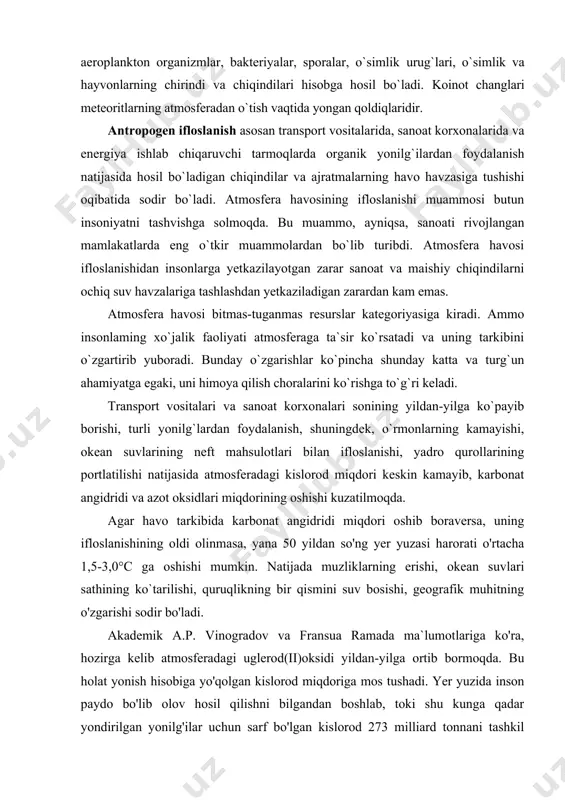 uzasi harorati o'rtacha 1,5-3,0°c ga oshishi mumkin. natijada muzliklarning erishi, okean suvlari sathining ko`tarilishi, quruqlikning bir qismini suv bosishi, geografik muhitning o'zgarishi sodir bo'ladi. akademik a.p. vinogradov va fransua ramada ma`lumotlariga ko'ra, hozirga kelib atmosferadagi uglerod(ii)oksidi yildan-yilga ortib bormoqda. bu holat yonish hisobiga yo'qolgan kislorod miqdoriga mos tushadi. yer yuzida inson paydo bo'lib olov hosil qilishni bilgandan boshlab, toki shu kunga qadar yondirilgan yonilg'ilar uchun sarf bo'lgan kislorod 273 milliard tonnani tashkil qilgan. shundan 246 milliard tonnasi yoki 90 foizi keyingi 100 yillikka to'g'ri keladi. uglerod aylanma harakatining buzilishi va atmosferada co2 ning yig'ilishi yerdagi kimyoviy muvozanatga katta ta`sir ko`rsatadi. atmosfera havosi asosan yonilg'i resurslaridan foydalanish ko`lamining o'sishi hisobiga ifloslanadi. hozirgi kunga kelib yonilg'i resurslaridan foydalanish 22 milliard tonna shartli yonilg'i birligiga yetdi. buning yarmidan ko`pi rivojlangan daviatiar hissasiga io`g`ri keladi. yonilg'ilar yondirilganda atmosferaga asosan uchuvchan qurum, oltingugurt va azot oksidlari chiqadi. ba`zan gazlar vanadiy, ftor birikmalari, chala yongan mahsulotlarni …