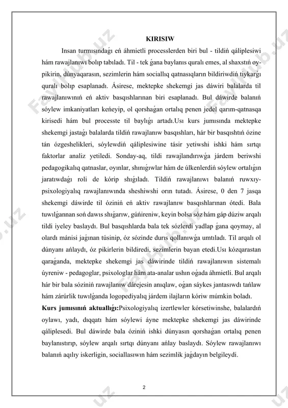 tnaslar, oyınlar, shınıǵıwlar hám de úlkenlerdiń sóylew ortalıǵın jaratıwdaǵı roli de kórip shıǵıladı. tildiń rawajlanıwı balanıń ruwxıy-psixologiyalıq rawajlanıwında sheshiwshi orın tutadı. ásirese, 0 den 7 jasqa shekemgi dáwirde til óziniń eń aktiv rawajlanıw basqıshlarınan ótedi. bala tuwılǵannan soń dawıs shıǵarıw, gúńireniw, keyin bolsa sóz hám gáp dúziw arqalı tildi iyeley baslaydı. bul basqıshlarda bala tek sózlerdi yadlap ǵana qoymay, al olardı mánisi jaǵınan túsinip, óz sózinde durıs qollanıwǵa umtıladı. til arqalı ol dúnyanı ańlaydı, óz pikirlerin bildiredi, sezimlerin bayan etedi.usı kózqarastan qaraǵanda, mektepke shekemgi jas dáwirinde tildiń rawajlanıwın sistemalı úyreniw - pedagoglar, psixologlar hám ata-analar ushın oǵada áhmietli. bul arqalı hár bir bala sóziniń rawajlanıw dárejesin anıqlaw, oǵan sáykes jantasıwdı tańlaw hám zárúrlik tuwılǵanda logopediyalıq járdem ilajların kóriw múmkin boladı. kurs jumısınıń aktuallıǵı:psixologiyalıq izertlewler kórsetiwinshe, balalardıń oylawı, yadı, dıqqatı hám sóylewi áyne mektepke shekemgi jas dáwirinde qáliplesedi. bul dáwirde bala óziniń ishki dúnyasın qorshaǵan ortalıq penen baylanıstırıp, sóylew arqalı sırtqı …