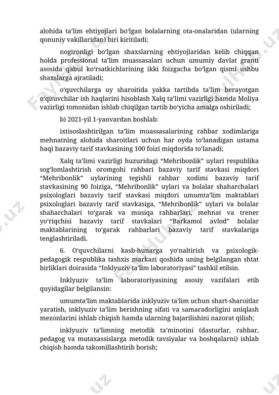 axslarga ajratiladi; o‘quvchilarga uy sharoitida yakka tartibda ta’lim berayotgan o‘qituvchilar ish haqlarini hisoblash xalq ta’limi vazirligi hamda moliya vazirligi tomonidan ishlab chiqilgan tartib bo‘yicha amalga oshiriladi; b) 2021-yil 1-yanvardan boshlab: ixtisoslashtirilgan ta’lim muassasalarining rahbar xodimlariga mehnatning alohida sharoitlari uchun har oyda to‘lanadigan ustama haqi bazaviy tarif stavkasining 100 foizi miqdorida to‘lanadi; xalq ta’limi vazirligi huzuridagi “mehribonlik” uylari respublika sog‘lomlashtirish oromgohi rahbari bazaviy tarif stavkasi miqdori “mehribonlik” uylarining tegishli rahbar xodimi bazaviy tarif stavkasining 90 foiziga, “mehribonlik” uylari va bolalar shaharchalari psixologlari bazaviy tarif stavkasi miqdori umumta’lim maktablari psixologlari bazaviy tarif stavkasiga, “mehribonlik” uylari va bolalar shaharchalari to‘garak va musiqa rahbarlari, mehnat va trener yo‘riqchisi bazaviy tarif stavkalari “barkamol avlod” bolalar maktablarining to‘garak rahbarlari bazaviy tarif stavkalariga tenglashtiriladi. 6. o‘quvchilarni kasb-hunarga yo‘naltirish va psixologik-pedagogik respublika tashxis markazi qoshida uning belgilangan shtat birliklari doirasida “inklyuziv ta’lim laboratoriyasi” tashkil etilsin. inklyuziv ta’lim laboratoriyasining asosiy vazifalari etib quyidagilar belgilansin: umumta’lim maktablarida inklyuziv ta’lim uchun …