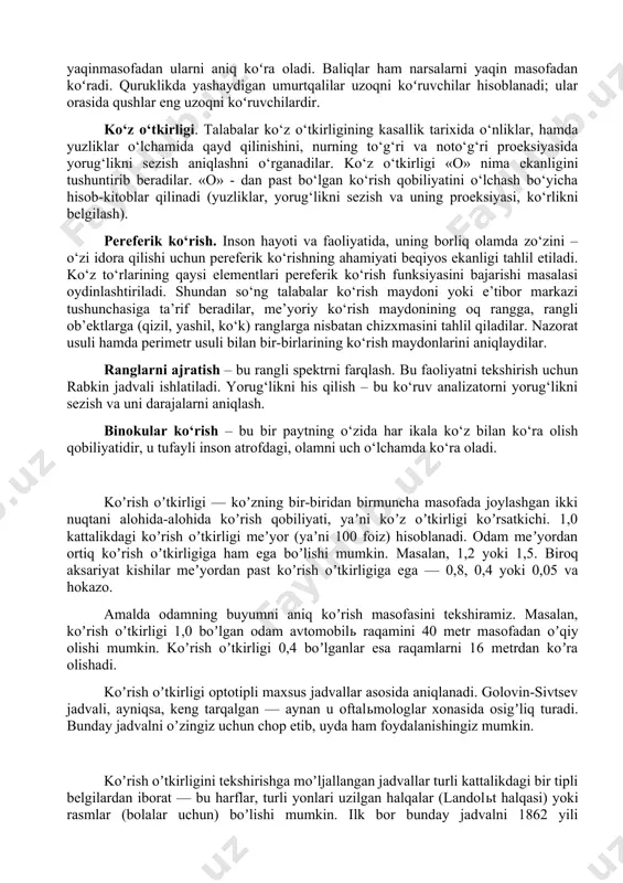 ikda pasayib, yorugʻlikda kuchayadi. odam koʻzining toʻr pardasida 2 xil: tayoqchasimon (kechki va tungi koʻrishni amalga oshiradi) va qadahsimon (kunduzgi koʻrish va rangni sezadi) retseatorlar mavjud. shuning uchun koʻrishni tungi, yaʼni skotopik, kechki — mezotopik va kunduzgi, yaʼni fototopik deb ataladigan xillari mavjud. koʻrish tashqi dunyoni bilishda asosiy ahamiyatga ega. inson atrof muhitdan oladigan axborotning 90% ini koʻrish orqali qabul qiladi. koʻrish organlarining hosil boʻlishi hayvonlar evolyusiyasida yoruglikni qorongʻilikdan farq qiladigan (mas, yomgʻir chuvalchanglari) yoki yoʻvaltirilgan yorugʻlik nurlarini sezadigan (mas, krrinoyoqli mollyuskalar) darajadan tasvirni mukammal tahlil qilib bera oladigan darajagacha boʻlgan murakkab rivojlanish yoʻlini oʻtgan. qisqichbaqasimonlar va hasharotlar predmetlar shaklini farq qiladi, lekin yaqinmasofadan ularni aniq koʻra oladi. baliqlar ham narsalarni yaqin masofadan koʻradi. quruklikda yashaydigan umurtqalilar uzoqni koʻruvchilar hisoblanadi; ular orasida qushlar eng uzoqni koʻruvchilardir. ko‘z o‘tkirligi. talabalar ko‘z o‘tkirligining kasallik tarixida o‘nliklar, hamda yuzliklar o‘lchamida qayd qilinishini, nurning to‘g‘ri va noto‘g‘ri proeksiyasida yorug‘likni sezish aniqlashni o‘rganadilar. ko‘z o‘tkirligi …