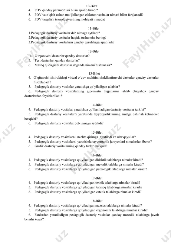 dagogik dasturiy vositalar qanday metodik talablarga javob berishi kerak? 10-bilet 4. pdv qanday paramertlari bilan ajralib turadi? 5. pdv va o‘qish uchun mo‘ljallangan elektron vositalar nimasi bilan farqlanadi? 6. pdv tarqalish texnologiyasining mohiyati nimada? 11-bilet 1.pedagogik dasturiy vositalar deb nimaga aytiladi? 2.pedagogik dasturiy vositalar haqida tushuncha bering? 3.pedagogik dasturiy vositalarni qanday guruhlarga ajratiladi? 12-bilet 4. o‘rgatuvchi dasturlar qanday dasturlar? 5. test dasturlari qanday dasturlar? 6. mashq qildirgichi dasturlar deganda nimani tushunasiz? 13-bilet 4. o‘qituvchi ishtirokidagi virtual o‘quv muhitini shakllantiruvchi dasturlar qanday dasturlar hisoblanadi? 5. pedagogik dasturiy vositalar yaratishga qo‘yiladigan talablar? 6. pedagogik dasturiy vositalarning gipermatn hujjatlarini ishlab chiqishda qanday dasturlardan foydalaniladi? 14-bilet 4. pedagogik dasturiy vositalar yaratishda qo‘llaniladigan dasturiy vositalar tarkibi? 5. pedagogik dasturiy vositalarni yaratishda tayyorgarliklarning amalga oshirish ketma-ket bosqichi? 6. pedagogik dasturiy vositalar deb nimaga aytiladi? 15-bilet 4. pedagogik dasturiy vositalarni nechta qisimga ajratiladi va ular qaysilar? 5. pedagogik dasturiy vositalarni yaratishda tayyorgarlik jarayonlari nimalardan iborat? 6. grafik …