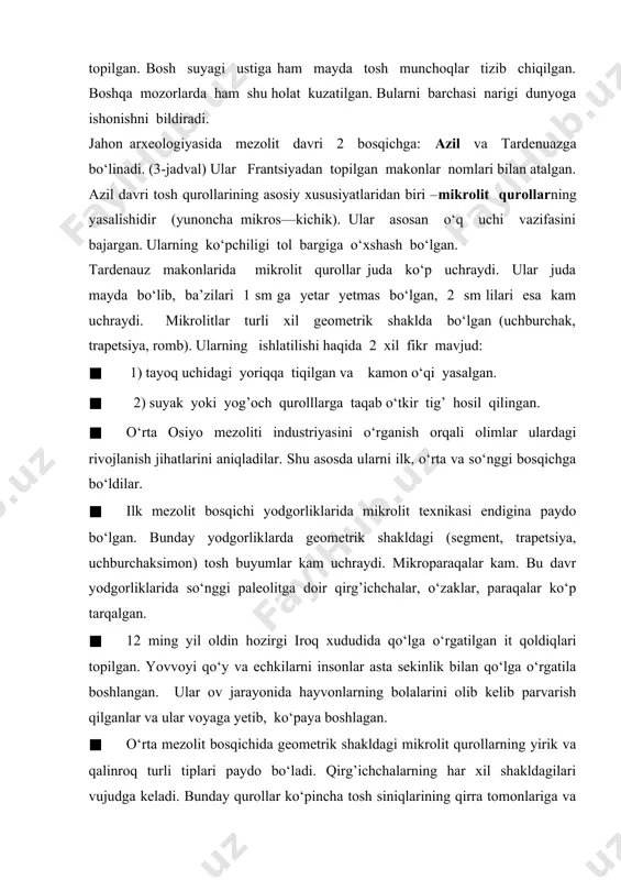 logiyasida mezolit davri 2 bosqichga: azil va tardenuazga bo‘linadi. (3-jadval) ular frantsiyadan topilgan makonlar nomlari bilan atalgan. azil davri tosh qurollarining asosiy xususiyatlaridan biri –mikrolit qurollarning yasalishidir (yunoncha mikros—kichik). ular asosan o‘q uchi vazifasini bajargan. ularning ko‘pchiligi tol bargiga o‘xshash bo‘lgan. tardenauz makonlarida mikrolit qurollar juda ko‘p uchraydi. ular juda mayda bo‘lib, ba’zilari 1 sm ga yetar yetmas bo‘lgan, 2 sm lilari esa kam uchraydi. mikrolitlar turli xil geometrik shaklda bo‘lgan (uchburchak, trapetsiya, romb). ularning ishlatilishi haqida 2 xil fikr mavjud: · 1) tayoq uchidagi yoriqqa tiqilgan va kamon o‘qi yasalgan. · 2) suyak yoki yog’och qurolllarga taqab o‘tkir tig’ hosil qilingan. · o‘rta osiyo mezoliti industriyasini o‘rganish orqali olimlar ulardagi rivojlanish jihatlarini aniqladilar. shu asosda ularni ilk, o‘rta va so‘nggi bosqichga bo‘ldilar. · ilk mezolit bosqichi yodgorliklarida mikrolit texnikasi endigina paydo bo‘lgan. bunday yodgorliklarda geometrik shakldagi (segment, trapetsiya, uchburchaksimon) tosh buyumlar kam uchraydi. mikroparaqalar kam. bu davr yodgorliklarida so‘nggi …
