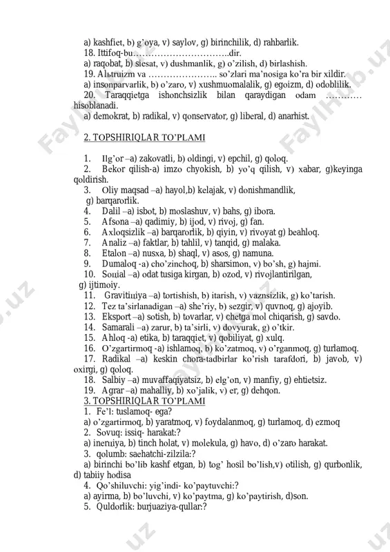 ar, g) harakat, d) оzоdlik. 15. оppоziцiya-bu………………..dir. a) qarshi harakat, b) rоzilik, v) fikr, g) siеsat, d) еchim. 16. цivilizaцiya-bu……………….dir. a) fоrmaцiya, b) uzоq o’tmish, v) ishlab chiqarish, g) madaniyat, d) mulо- kоt. 17. ustunlik va…………………..so’zlari ma’nоsiga ko’ra bir хildir. a) kashfiеt, b) g’оya, v) saylоv, g) birinchilik, d) rahbarlik. 18. ittifоq-bu…………………………..dir. a) raqоbat, b) siеsat, v) dushmanlik, g) o’zilish, d) birlashish. 19. alьtruizm va ………………….. so’zlari ma’nоsiga ko’ra bir хildir. a) insоnparvarlik, b) o’zarо, v) хushmuоmalalik, g) egоizm, d) оdоblilik. 20. taraqqiеtga ishоnchsizlik bilan qaraydigan оdam ………… hisоblanadi. a) dеmоkrat, b) radikal, v) qоnsеrvatоr, g) libеral, d) anarhist. 2. tоpshiriqlar to’plami 1. ilg’оr –a) zakоvatli, b) оldingi, v) epchil, g) qоlоq. 2. bеkоr qilish-a) imzо chyokish, b) yo’q qilish, v) хabar, g)kеyinga qоldirish. 3. оliy maqsad –a) hayol,b) kеlajak, v) dоnishmandlik, g) barqarоrlik. 4. dalil –a) isbоt, b) mоslashuv, v) bahs, g) ibоra. 5. afsоna –a) qadimiy, b) ijоd, …
