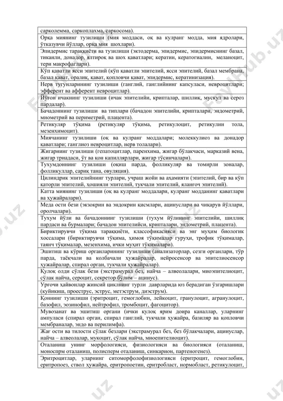 офил, тромбоцит, фагоцитоз). органлар гистологик тузилишининг қонуниятлари (строма, паренхима ва пардалар) тўғрисида тушунча. ички секреция безлари (ички ва ташқи секреция, гормонлар, нейрогормонлар, гуморал, регуляция, эндокрин системанинг марказий ва периферик қисмлари). тери ва унинг ҳосила органлари, таркибий қисмлари, тузилиши (эпидермис, дерма, сўрғичли ва тўрсимон қаватлар, тер ва ёғ безлари; жун, жун илдизи, ўқи, кутикуласи, пўстлоқ ва мағиз қаватлари). эритроцитопоез ва тромбоцитопоез (гемопоэз, ствол ҳужайра, эритроцитопоез, эритробласт, нормобласт, ретикулоцит, тромбоцитопоез). сезги ва мувозанат органлари. анализаторлар (бирламчи ва иккиламчи сезувчи ҳужайралар, тўр парда, спирал орган,, таёқчали ва колбачали, ҳужайралар,). эндокрин системанинг марказий ва периферик қисмлари (гипоталамус, гипофиз, епифиз, қалқонсимон безлар, буйракусти бези, гонадалар, плацента, медаости бези). лактоцитлар ва уларнинг цитоморфологияси (лактация, лактоцит, грануляр ва агрануляр ендоплазматик тўр, пластинкали комплекс, ёғ томчилари, казеин, лактоза). силлиқ ва кўндаланг - тарғил мускулларнинг тузилиши ва учраш жойлари (силлиқ миоцит, миосимпласт, актин, миозин, миопротофибрилла, миофибрилла, сарколемма, саркоплахма, саркосома). орқа миянинг тузилиши (мия моддаси, оқ ва кулранг модда, мия …